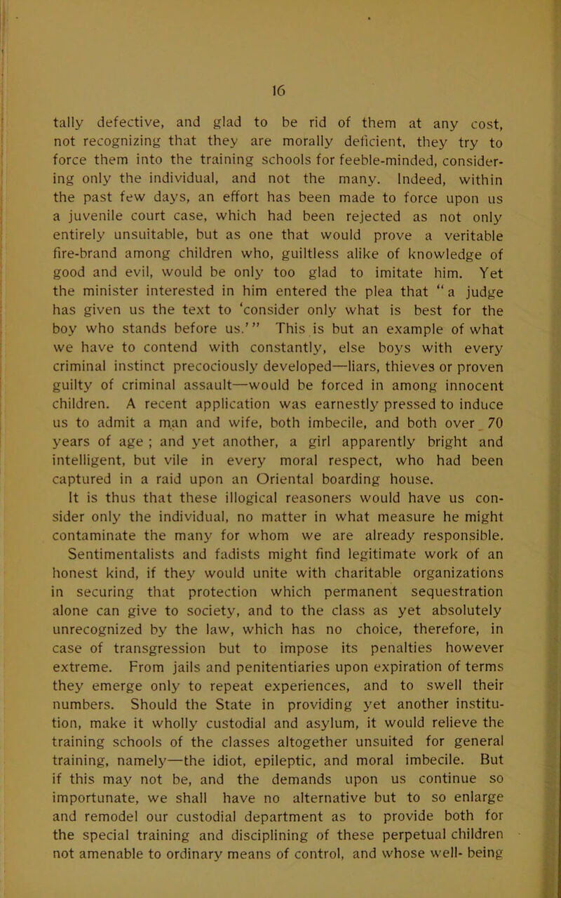 tally defective, and glad to be rid of them at any cost, not recognizing that they are morally deficient, they try to force them into the training schools for feeble-minded, consider- ing only the individual, and not the many. Indeed, within the past few days, an effort has been made to force upon us a juvenile court case, which had been rejected as not only entirely unsuitable, but as one that would prove a veritable fire-brand among children who, guiltless alike of knowledge of good and evil, would be only too glad to imitate him. Yet the minister interested in him entered the plea that “ a judge has given us the text to ‘consider only what is best for the boy who stands before us.’” This is but an example of what we have to contend with constantly, else boys with every criminal instinct precociously developed—liars, thieves or proven guilty of criminal assault—would be forced in among innocent children. A recent application was earnestly pressed to induce us to admit a man and wife, both imbecile, and both over _ 70 years of age ; and yet another, a girl apparently bright and intelligent, but vile in every moral respect, who had been captured in a raid upon an Oriental boarding house. It is thus that these illogical reasoners would have us con- sider only the individual, no matter in what measure he might contaminate the many for whom we are already responsible. Sentimentalists and fadists might find legitimate work of an honest kind, if they would unite with charitable organizations in securing that protection which permanent sequestration alone can give to society, and to the class as yet absolutely unrecognized by the law, which has no choice, therefore, in case of transgression but to impose its penalties however extreme. From jails and penitentiaries upon expiration of terms they emerge only to repeat experiences, and to swell their numbers. Should the State in providing yet another institu- tion, make it wholly custodial and asylum, it would relieve the training schools of the classes altogether unsuited for general training, namely'—the idiot, epileptic, and moral imbecile. But if this may not be, and the demands upon us continue so importunate, we shall have no alternative but to so enlarge and remodel our custodial department as to provide both for the special training and disciplining of these perpetual children not amenable to ordinary means of control, and whose well- being