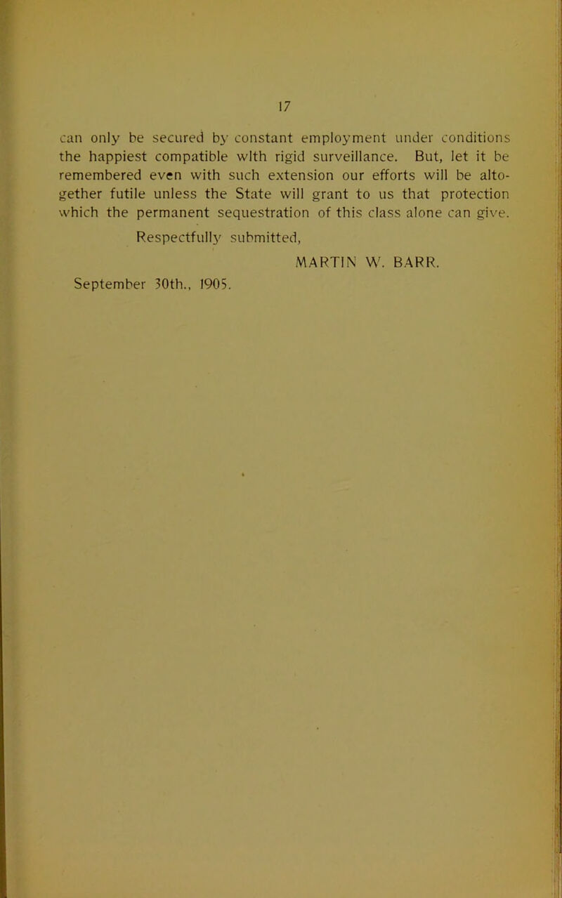 can only be secured by constant employment under conditions the happiest compatible with rigid surveillance. But, let it be remembered even with such extension our efforts will be alto- gether futile unless the State will grant to us that protection which the permanent sequestration of this class alone can give. Respectfully' submitted, MARTIN W. BARR.