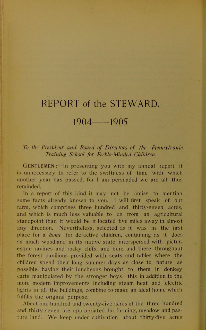 REPORT of the STEWARD. 1904 1905 To thi Presidmt and Board of Dirt’ctors of ihe Pcfimyhania Training School for Feeble-Minded Children. GentlE/MEN :—In presenting you with my annual report it is unnecessary to refer to the swiftness of time with which another year has passed, for I am persuaded we are all thus reminded. In a report of this kind it may not be amiss to mention some facts already known to you. 1 will first speak of our farm, which comprises three hundred and thirty-seven acres, and which is much less valuable to us from an agricultural standpoint than it would be if located five miles away in almost any direction. Nevertheless, selected as it was in the first place for a home for defective children, containing as it does so much woodland in its native state, interspersed with pictur- esque ravines and rocky cliffs, and here and there throughout the forest pavilions provided with seats and tables where the children spend their long summer days as close to nature as possible, having their luncheons brought to them in donkey carts manipulated by the stronger boys; this in addition to the more modern improvements including steam heat and electric lights in all the buildings, combine to make an ideal home which fulfills the original purpose. About one hundred and twenty-five acres of the three hundred and thirty-seven are appropriated for farming, meadow and pas- ture land. We keep under cultivation about thirty-five acres