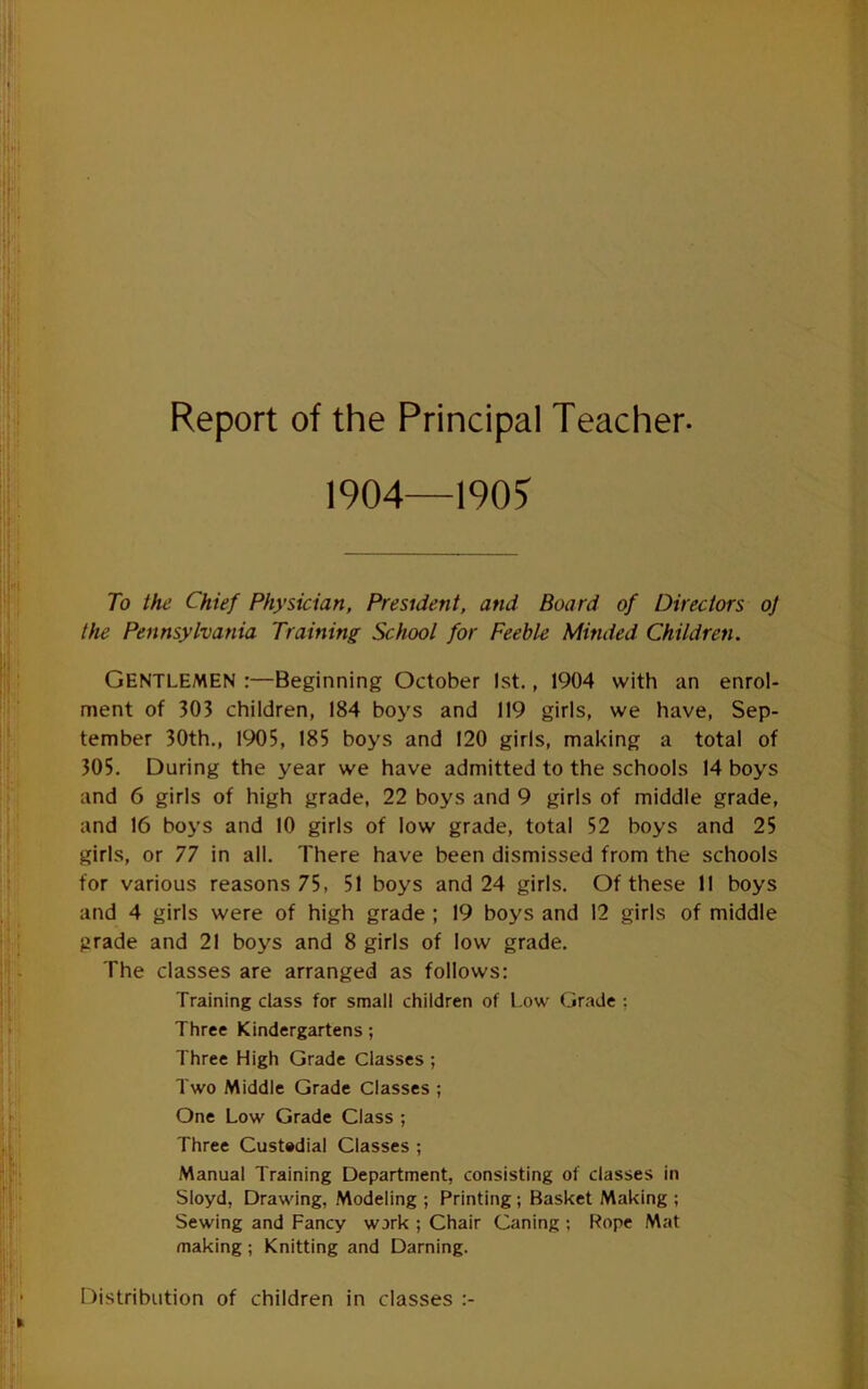 Report of the Principal Teacher- 1904—190? To the Chief Physician, President, and Board of Directors oj the Pennsylvania Training School for Feeble Minded Children. Gentlemen :—Beginning October 1st., 1904 with an enrol- ment of 303 children, 184 boys and 119 girls, we have, Sep- tember 30th., 1905, 185 boys and 120 girls, making a total of 305. During the year we have admitted to the schools 14 boys and 6 girls of high grade, 22 boys and 9 girls of middle grade, and 16 boys and 10 girls of low grade, total 52 boys and 25 girls, or 77 in all. There have been dismissed from the schools for various reasons 75, 51 boys and 24 girls. Of these II boys and 4 girls were of high grade ; 19 boys and 12 girls of middle prade and 21 boys and 8 girls of low grade. The classes are arranged as follows: Training class for small children of Low Gr.ade ; Three Kindergartens; Three High Grade Classes ; Two Middle Grade Classes ; One Low Grade Class ; Three Custodial Classes ; Manual Training Department, consisting of classes in Sloyd, Drawing, Modeling ; Printing; Basket Making ; Sewing and Fancy work ; Chair Caning ; Rope Mat making ; Knitting and Darning. ITistribution of children in classes :-