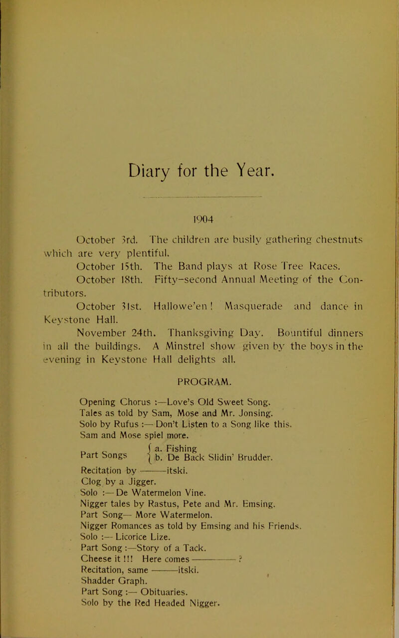Diary for the Year. 1904 October 3rd. The children are busily jrathering chestnuts which are very plentiful. October 15th. The Band plays at Rose Tree Races. October 18th. Fifty-second Annual Meetin<r of the ('con- tributors. October 31st. Hallowe’en! Masquerade and dance in Keystone Hall. November 24th. Thanksgiving Day. Bountiful dinners in all the buildings. A Minstrel show given by the boys in the evening in Keystone Hall delights all. PROGRAM. Opening Chorus :—Love’s Old Sweet Song. Tales as told by Sam, Mose and Mr. Jonsing. Solo by Rufus :— Don’t Listen to a Song like this. Sam and Mose spiel more. fa. Fishing Part Songs | Qg Back Slidin’ Brudder. Recitation by itski. Clog by a Jigger. Solo De Watermelon Vine. Nigger tales by Rastus, Pete and Mr. Hmsing. Part Song— More Watermelon. Nigger Romances as told by Emsing and his Friends. Solo :— Licorice Lize. Part Song Story of a Tack. Cheese it!!! Here comes ? Ftecitation, same itski. ' I Shadder Graph. Part Song :— Obituaries. Solo by the Red Headed Nigger.
