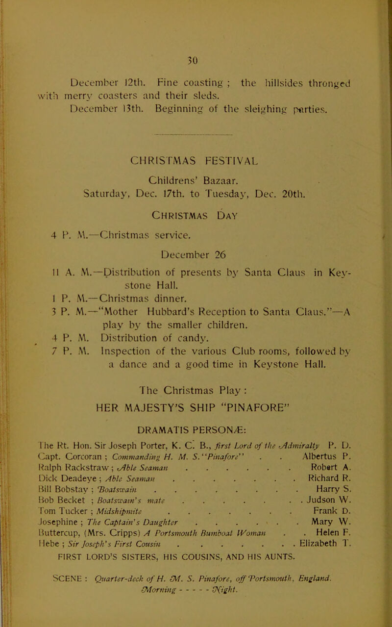 December I2tli. Fine coasting ; the hillsides thronged with merry coasters and their sleds. December 13th. Beginning of the sleighing parties. CHRISTMAS FESTIVAL Childrens’ Bazaar. Saturday, Dec. 17th. to Tuesday, Dec. 20th. Christmas Day 4 P. S\.—Christmas service. December 26 II A. M.—Distribution of presents by Santa Claus in Key- stone Hall. 1 P. M.—Christmas dinner. 3 P. M.—“Mother Hubbard’s Reception to Santa Claus.’’—A play b3^ the smaller children. 4 P. M. Distribution of candy. 7 P. M. Inspection of the various Club rooms, followed by a dance and a good time in Keystone Hall. The Christmas Play : HER MAJESTY’S SHIP “PINAFORE” DRAMATIS PERSON/E: the Rt. Hon. Sir Joseph Porter, K. C. B., first Lord of the •jldmiralty P. D. (Japt. Corcoran; Commanding H. M. S.“Pinafore” . . Albertus P. I^alph Rackstraw; Robert A. Dick Deadeye ; jdble Seaman ....... Richard R. Bill Bobstay ; 'Boatsuain Harry S. Bob Becket ; Boatstcaw’s mate ..... . . Judson I'om Tucker ; Midshipmite Frank Josephine; The Captain’s Daughter . . . . > . . Mary Buttercup, (Mrs. Cripps) /t Portsmouth Bumboat Woman . . Helen F. Hebe ; Sir Joseph’s First Cousin . ...... Elizabeth 1. FIRST LORD’S SISTERS, HIS COUSINS, AND HIS AUNTS. Scene ; Quarter-deck of H. LM. S. Pinafore, off Portsmouth, England. (Morning Ufight.