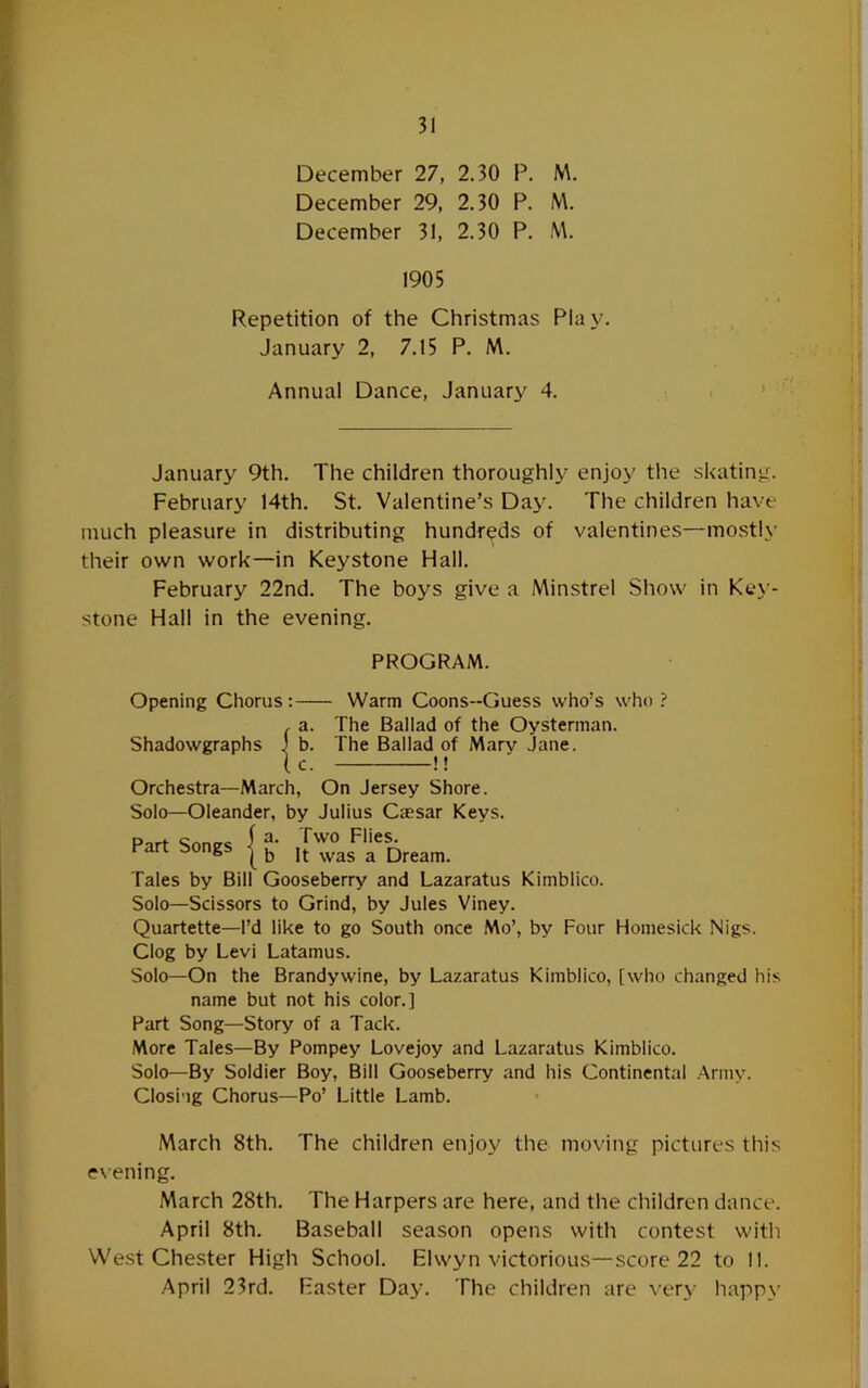 December 27, 2.30 P. M. December 29, 2.30 P. M. December 31, 2.30 P. M. 1905 Repetition of the Christmas Play. January 2, 7.15 P. M. Annual Dance, January 4. January 9th. The children thoroughly enjoy the skating. February 14th. St. Valentine’s Daj'. The children have much pleasure in distributing hundreds of valentines—mostly their own work—in Keystone Hall. February 22nd. The boys give a Min.strel Show in Key - stone Hall in the evening. PROGRAM. Opening Chorus Shadowgraphs {?: - Warm Coons-Guess who’s who ? The Ballad of the Oysterman. The Ballad of Mary Jane. -I f Orchestra—March, On Jersey Shore. Solo—Oleander, by Julius Cjesar Keys. Do.+ I a- Two Flies. Part Songs | jt was a Dream. Tales by Bill Gooseberry and Lazaratus Kimblico. Solo—Scissors to Grind, by Jules Viney. Quartette—I’d like to go South once Mo’, by Four Homesick Nigs. Clog by Levi Latamus. Solo—On the Brandywine, by Lazaratus Kimblico, [who changed his name but not his color.] Part Song—Story of a Tack. More Tales—By Pompey Lovejoy and Lazaratus Kimblico. Solo—By Soldier Boy, Bill Gooseberry and his Continental Army. Closi'ig Chorus—Po’ Little Lamb. March 8th. The children enjoy the moving pictures this exening. March 28th. The Harpers are here, and the children dance. April 8th. Baseball season opens with contest with Westchester High School. Elwyn victorious—score 22 to 11. April 23rd. Faster Day. The children are very happy
