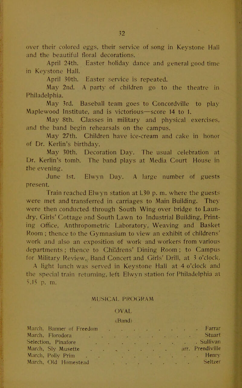 over their colored eggs, their service of song in Keystone Hall and the beautiful floral decorations. April 24th. Easter holiday dance and general good time in Keystone Hall. April 30th. Easter service is repeated. May 2nd. A party of children go to the theatre in Philadelphia. May 3rd. Baseball team goes to Concordville to play Maplewood Institute, and is victorious—score 14 to 1. May 8th. Classes in military and physical exercises, and the band begin rehearsals on the campus. May 27th. Children have ice-cream and cake in honor of Dr. Kerlin’s birthda^^ May 30th. Decoration Day. The usual celebration at Dr. Kerlin’s tomb. The band plays at Media Court House in the evening. June 1st. Elw_\n Day. A large number of guests present. Train reached Elwyn station at 1.30 p. m. where the guests were met and transferred in carriages to Main Building. They were then conducted through South Wing over bridge to Laun- dry. Girls’ Cottage and South Lawn to Industrial Building, Print- ing Office. Anthropometric Laboratory', Weaving and Basket Room ; thence to the Gymnasium to view an exhibit of childrens’ work and also an exposition of work and workers from various departments; thence to Childrens’ Dining Room ; to Campus for Military Review,, Band Concert and Girls’ Drill, at 3 o’clock. A light lunch was served in Keystone Hall at 4 o’clock and the special train returning, left Elwyn station for Philadelphia at ^.15 p. m. MUSICAL PPO(3RAM March. B.'uiner of Freedom OVAL I Band) March. Florodora Selection, Pinafore . • • > . Sullivan March, Sly Musette arr. Prendiville March. Pollv Prim . Henry March. Old Homestead . Seltzer