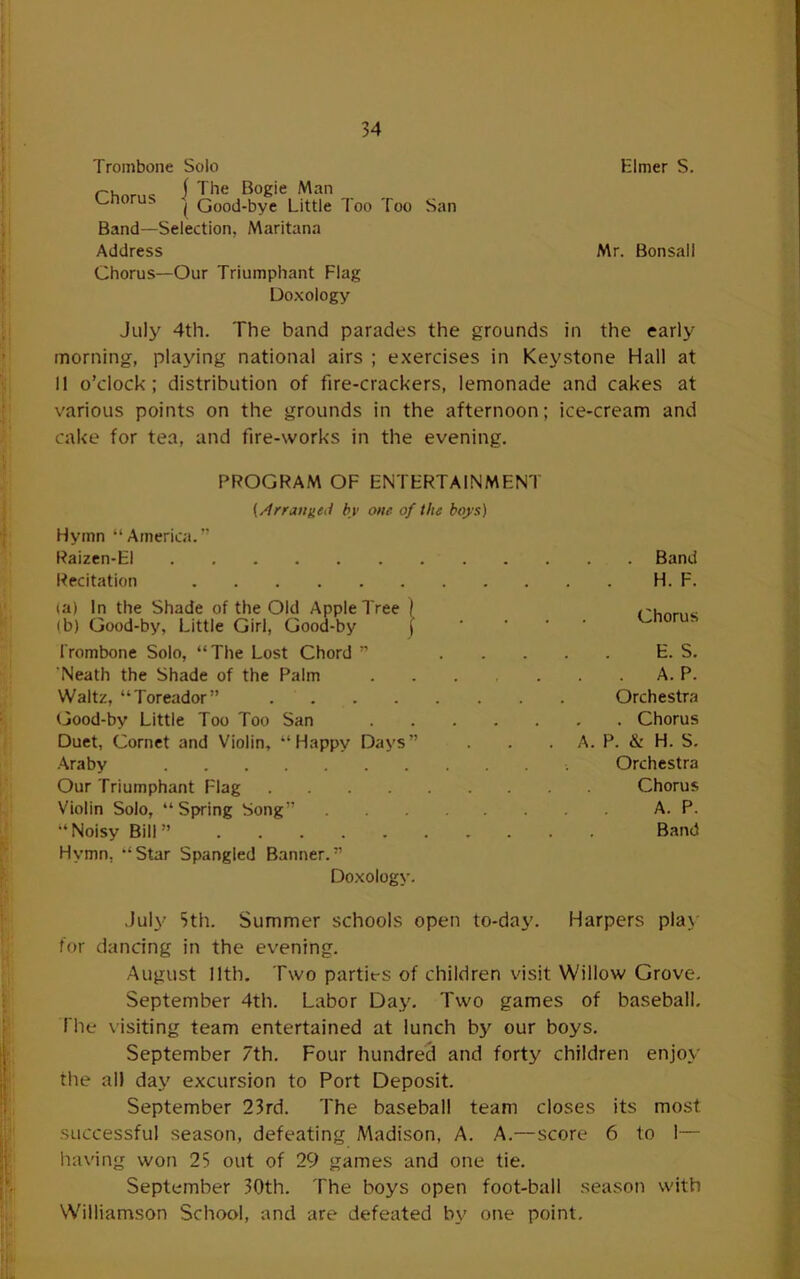 Trombone Solo Elmer S. j 3he Bogie Man v^noru. ^ Good-bye Little Too Too San Band—Selection, Maritana Address Mr. Bonsall Chorus—Our Triumphant Flag Doxology July 4th. The band parades the grounds in the early morning, playing national airs ; exercises in Keystone Hall at II o’clock; distribution of fire-crackers, lemonade and cakes at various points on the grounds in the afternoon; ice-cream and cake for tea, and fire-works in the evening. PROGRAM OF ENTERTAINMENT {/frratigeJ by one of the boys) Hymn “America.” Raizen-EI Recitation (a) In the Shade of the Old Apple Tree ( (b) Good-by, Little Girl, Good-by ]' Trombone Solo, “The Lost Chord ” ... ’Neath the Shade of the Palm Waltz, “Toreador” Good-by Little Too Too San Duet, Cornet and Violin, “Happy Days” Araby Our Triumphant Flag Violin Solo, “Spring Song” “Noisy Bill” Hymn, “Star Spangled Banner.” Doxology. . Band H. F. Chorus E. S. . A. P. Orchestra . . Chorus A. P. & H. S. Orchestra Chorus A. P. Band July Sth. Summer schools open to-day. Harpers play for dancing in the evening. August 11th. Two parties of children visit Willow Grove. September 4th. Labor Day. Two games of baseball. The \isiting team entertained at lunch by our boys. September 7th. Four hundrecf and forty children enjoy the all day excursion to Port Deposit. September 23rd. The baseball team closes its most successful season, defeating Madison, A. A.—score 6 to 1— having won 25 out of 29 games and one tie. September 30th. The boys open foot-ball season with Williamson School, and are defeated by one point.