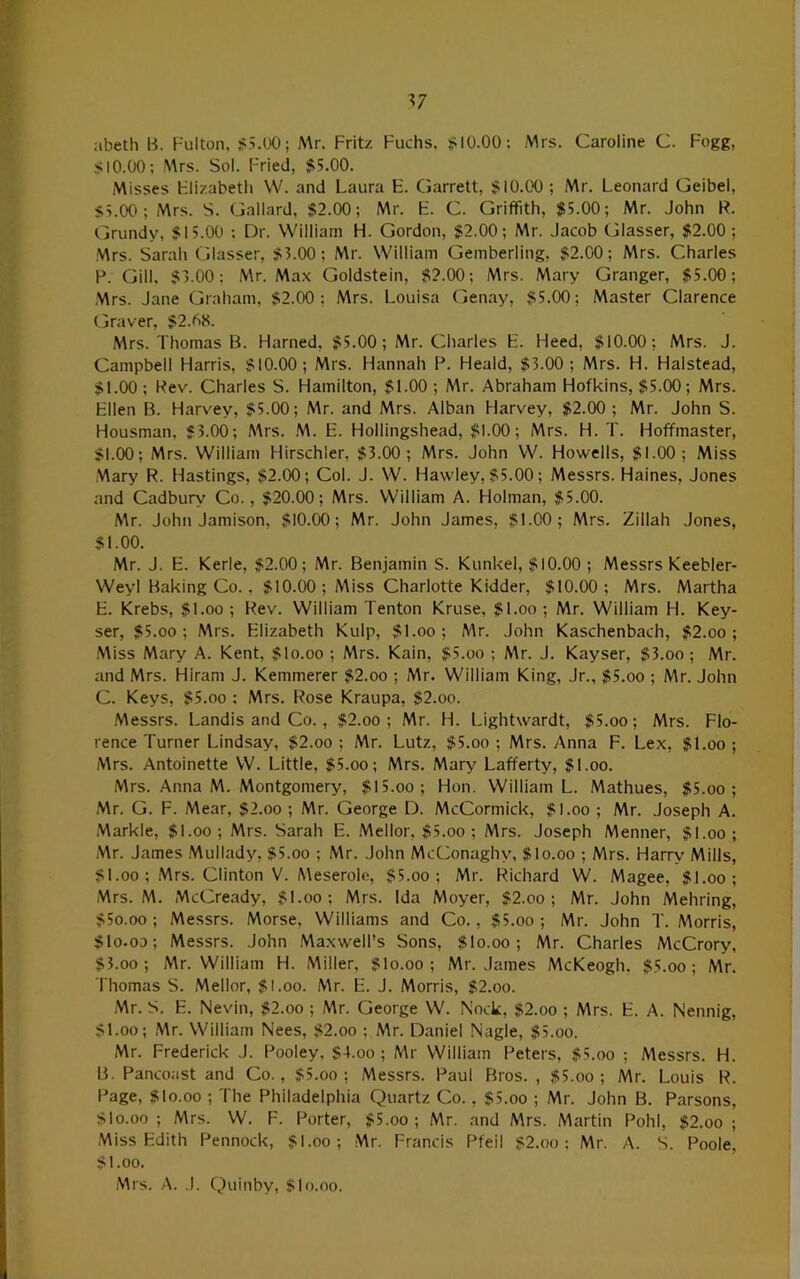 abeth B. Fulton. S5.U0; -NAr. Frit/. Fuchs, 10.00: Mrs. Caroline C. Fogg, SIO.OO; Mrs. Sol. Fried, 55.00. Misses Flizabeth W. and Laura E. Garrett, 510.00; Mr. Leonard Geibel, 5L00 ; Mrs. S. Gallard. $2.00; Mr. F. C. Griffith, $5.00; Mr. John R. Grundy, $15.00 : Dr. William Fi. Gordon, $2.00; Mr. Jacob Glasser, $2.00 ; ■Mrs. Sarah Glasser, $3.00; Mr. William Gemberling, $2.00; Mrs. Charles F. Gill. $3.00; Mr. Max Goldstein, $2.00; Mrs. Mary Granger, $5.00; Mrs. Jane Graham, $2.00; Mrs. Louisa Genay, $5.00; Master Clarence Graver, $2.b8. Mrs. Thomas B. Harned, $5.00; Mr. Charles F. Heed, $10.00; Mrs. J. Campbell Harris, $10.00; Mrs. Hannah P. Heald, $3.00; Mrs. H. Halstead, $1.00 ; Rev. Charles S. Hamilton, $1.00 ; Mr. Abraham Hofkins, $5.00; Mrs. Fllen B. Harv'ey, $5.00; Mr. and Mrs. Alban Harvey, $2.00 ; Mr. John S. Housman, $3.00; AArs. M. E. Hollingshead, $1.00; Mrs. H. T. Hoffmaster, $1.00; Mrs. William Hirschler, $3.00; Mrs. John W. Howells, $1.00; Miss Mary R. Hastings, $2.00; Col. J. W. Hawley, $5.00; Messrs. Haines, Jones and Cadburv' Co., $20.00; Mrs. William A. Flolman, $5.00. Mr. John Jamison, $10.00; Mr. John James, $1.00; Mrs. Zillah Jones, $1.00. Mr. J. E. Kerle, $2.00; Mr. Benjamin S. Kunkel, $10.00 ; MessrsKeebler- Weyl Baking Co., $10.00 ; Miss Charlotte Kidder, $10.00; Mrs. Martha F. Krebs, $l.oo ; Rev. William Tenton Kruse, $l.oo ; Mr. William H. Key- ser, $5.00; Mrs. Flizabeth Kulp, $l.oo; Mr. John Kaschenbach, $2.oo ; Miss Mary A. Kent, $lo.oo ; Mrs. Kain, $5.oo ; Mr. J. Kayser, $3.oo ; Mr. and Mrs. Hiram J. Kemmerer $2.oo ; Mr. William King, Jr., $5.oo ; Mr. John C. Keys, $5.oo : Mrs. Rose Kraupa, $2.oo. .Messrs. Landis and Co., $2.oo ; Mr. H. Lightwardt, $5.oo; Mrs. Flo- rence Turner Lindsay, $2.oo ; Mr. Lutz, $5.oo ; Mrs. Anna F. Lex, $l.oo ; Mrs. Antoinette W. Little, $5.oo; Mrs. Mary Lafferty, $l.oo. Mrs. Anna M. Montgomery, $15.oo; Hon. William L. Mathues, $5.oo ; Mr. G. F. Mear, $2.oo ; Mr. George D. McCormick, $l.oo ; Mr. Joseph A. .Markle, $l.oo; Mrs. Sarah E. .Mellor, $5.oo ; Mrs. Joseph Menner, $l.oo; Mr. James .Mullady, $5.oo ; Mr. John McConaghy, Slo.oo ; Mrs. Harrv Mills, $1.00 ; .Mrs. Clinton V. Meserole, $5.oo ; Mr. Richard W. Magee, $l.oo; .Mrs. M. McCready, $l.oo; Mrs. Ida Moyer, $2.oo ; Mr. John Mehring, $5o.oo ; Messrs. Morse, Williams and Co., $5.oo ; Mr. John T. AAorris, $1o.od; Messrs. John Maxwell’s Sons, $lo.oo; Mr. Charles McCrory, $3.00 ; Mr. William H. Miller, $lo.oo ; Mr. James McKeogh, $5.oo ; Mr. Thomas S. Mellor, $l.oo. Mr. F. J. Morris, $2.oo. Mr. S. E. Nevin, $2.oo ; Mr. George W. Nock, $2.oo ; Mrs. F. A. Nennig, $1.00; Mr. William Nees, $2.oo ; Mr. Daniel Nagle, $5.oo. Mr. Frederick .1. Pooley, $4.oo ; Mr William Peters, $5.oo ; Messrs. H. B. Pancoast and Co., $5.oo ; Messrs. Paul Bros. , $5.oo ; Mr. Louis R. Page, $10.00 ; The Philadelphia Quartz Co. , $5.oo ; Mr. John B. Parsons, Slo.oo ; Mrs. W. F. Porter, $5.oo ; Mr. and Mrs. Martin Pohl, $2.oo ; Miss Edith Pennock, $l.oo; Mr. Francis Pfeil $2.oo : Mr. A. S. I^ole, $1.00. Mrs. A. .1. Q)uinby, Slo.oo.