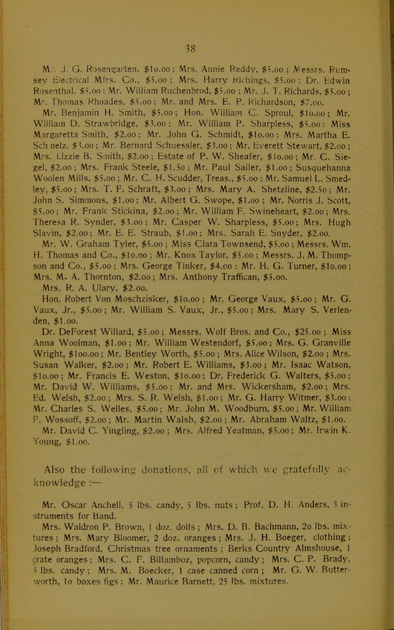 M . J. G. Rosena;arten, $lo.oo; Mrs. Annie Reddv, $5.oo ; Messrs. Rum- sey fciectrical Mfrs. Co., SS.oo ; Mrs. Harry Richings, S5.oo ; Dr. bdwin Rosenthal. S^.oa: Mr. William Ruchenbrod, $?.oo ; Mr. J. T. Richards. $5.oo; M-. Thomas Rhoades. SS.oo; Mr. and Mrs. E. P. Richardson, 57.oo. Mr. Benjamin H. Smith, 55.oo; Hon. William C. Sproul, 5I0.00; Mr. William D. Strawbridge, $3.oo: Mr. William P. Sharpless, $5.00; Miss .Margaretta Smith, 52.oo; Mr. John G. Schmidt, 5I0.00; Mrs. Martha E. Sch nelz. $3.00; Mr. Bernard Schuessler, 53.oo; Mr. Everett Stewart. 52.oo; Mrs. Lizzie B. Smith, $2.00; Estate of P. W. Sheafer, Slo.oo; Mr. C. Sie- gel, 52.00; Mrs. Frank Steele, 51.5o; Mr. Paul Sailer, 5I.00; Susquehanna Woolen Mills, $5.00; Mr. C. H. Scudder, Treas., 55.00 : Mr. Samuel L. Smed- ley, 55.00; Mrs. T. F. Schraft, 53.00; Mrs. Mary A. Shetzline, 52.5o; Mr. John S. Simmons, 51.00; Mr. Albert G. Swope, 51.00 ; Mr. Norris J. Scott, $5.00; Mr. Frank Stickina, $2.oo; Mr. William F. Swineheart, 52.oo; Mrs. Theresa R. Synder, 53.00; Mr. Casper W. Sharpless, 55.oo; Mrs. Hugh Slavin, 52.00; Mr. E. E. Straub, 51.00; Mrs. Sarah E. Snyder, 52.00. Mr. W. Graham Tyler, 55.00 ; Miss Clara Townsend, 55.oo ; Messrs. Wm. H. Thomas and Co., Slo.oo ; Mr. Knox Taylor, 55.00 ; Messrs. J. M. Thomp- son and Co., 55.00; Mrs. George Tinker, $4.oo : Mr. H. G. Turner, 5I0.00; Mrs. M. A. Thornton, 52.oo; Mrs. Anthony Traftican, 55.00. Mrs. R. A. Ulary, 52.00. Hon. Robert Von Moschzisker, 5I0.00; Mr. George Vaux, 55.oo; Mr. G. Vaux, Jr., 55.00; Mr. William S. Vaux, Jr., $5.oo; Mrs. Mary S. Verlen- den, 51.00. Dr. DeForest Willard, 55.00; Messrs. Wolf Bros, and Co., $25.00 ; Miss Anna Woolman, 51.00; Mr. William Westendorf, 55.00; Mrs. G. Granville Wright, 5I00.00; Mr. Bentley Worth, 55.00; Mrs. Alice Wilson, 52.00; Mrs. Susan Walker, 52.oo; Mr. Robert E. Williams, 53.00; Mr. Isaac Watson, 510.00; Mr. Francis E. Weston, 5I0.00; Dr. Frederick G. Walters, 55.oo; Mr. David W. Williams, 55.00; Mr. and Mrs. Wickersham, 52.oo; Mrs. Ed. Welsh, S2.oo; Mrs. S. R. Welsh, 51.00; Mr. G. Harry VVitmer, 53.oo; Mr. Charles S. Welles, 55.00; Mr. John M. Woodburn, $5.00; Mr. William F. Wossoff, 52.00; Mr. Martin Walsh, 52.oo; Mr. Abraham Waltz, 51.00. Mr. David C. Tingling, $2.oo; Mrs. Alfred Yeatman, 55.oo; Mr. Irwin K. Young, 51.00. Also the following donations, all of which we gratefully ac- knowledge ;— Mr. Oscar Anchell, 5 lbs. candy, 5 lbs. nuts; Prof. D. H. Anders. 3 in- struments for Band. Mrs. Waldron P. Brown, 1 doz. dolls; Mrs. D. B. Bachmann, 2o lbs. mix- tures ; Mrs. Mary Bloomer, 2 doz. oranges; Mrs. J. H. Boeger, clothing; Joseph Bradford, Christmas tree ornaments ; Berks Country Almshouse, 1 crate oranges; Mrs. C. F. Billamboz, popcorn, candy; Mrs. C. P. Brady, 5 lbs. candy; Mrs. M. Boecker, 1 case canned corn ; Mr. G. W. Butter- worth, lo boxes figs; Mr. Maurice Barnett, 25 lbs. mixtures.