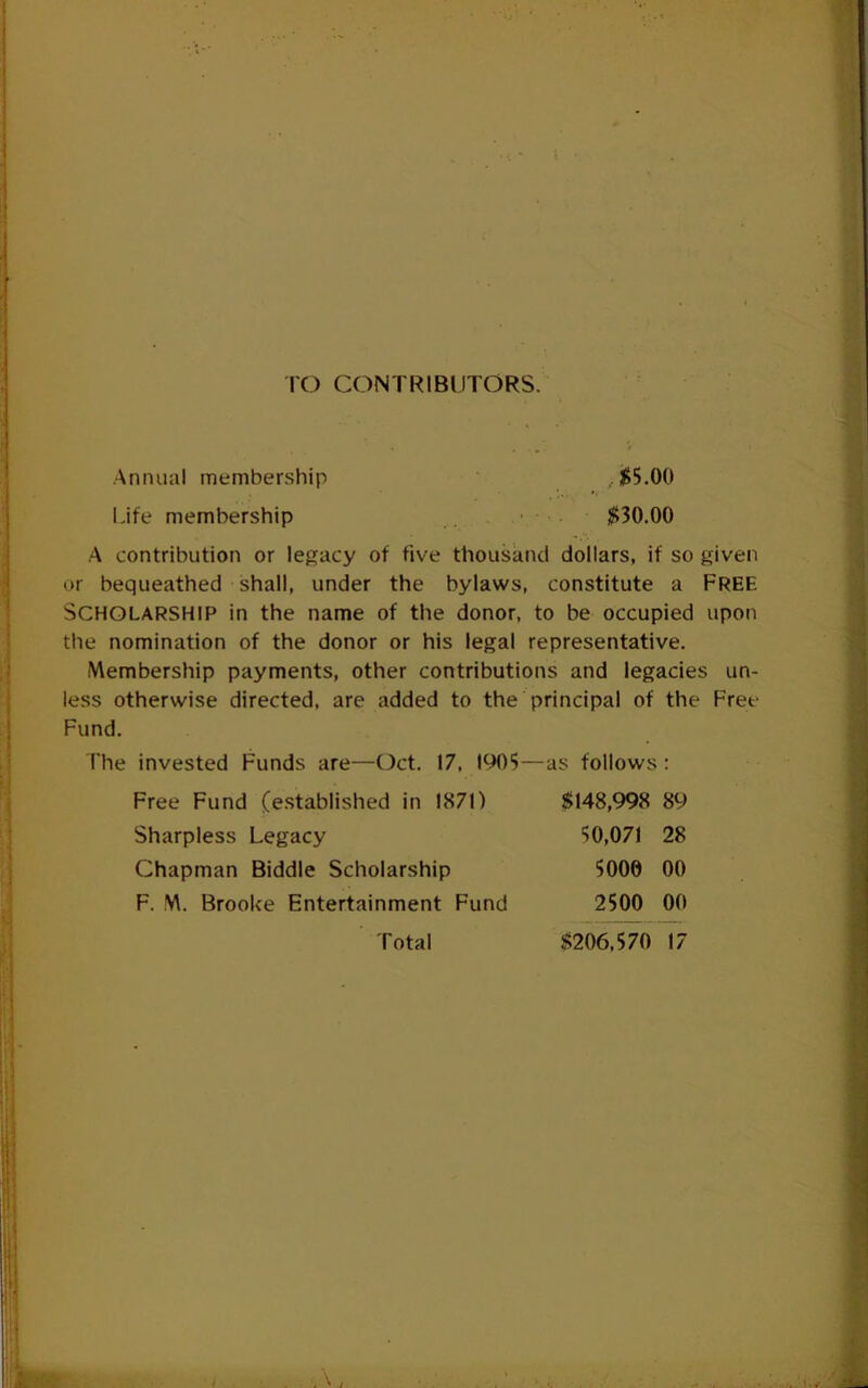 TO CONTRIBUTORS. Annual membership ,$5.00 Life membership ■ $30.00 A contribution or legacy of five thousand dollars, if so given or bequeathed shall, under the bylaws, constitute a FREE Scholarship in the name of the donor, to be occupied upon the nomination of the donor or his legal representative. Membership payments, other contributions and legacies un- less otherwise directed, are added to the principal of the Free Fund. The invested Funds are—Oct. 17, 1905—as follows : Free Fund (e.stablished in 1871) Sharpless Legacy Chapman Biddle Scholarship F. M. Brooke Entertainment Fund $148,998 89 50,071 28 5000 00 2500 00