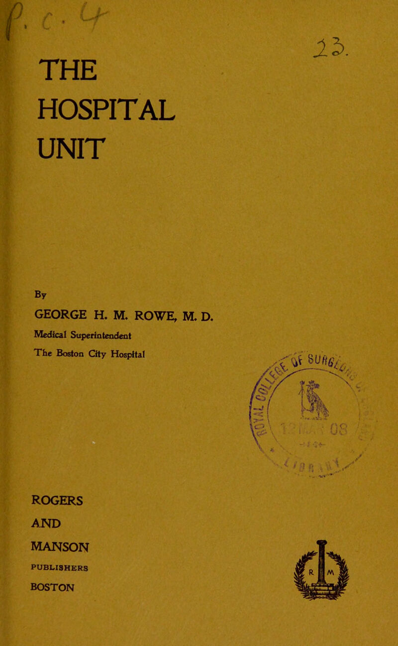 HOSPITAL UNIT By GEORGE H. M. ROWE, M. D. Medical Superintendent The Boston City Hospital ROGERS AND MANSON PUBLISHERS BOSTON