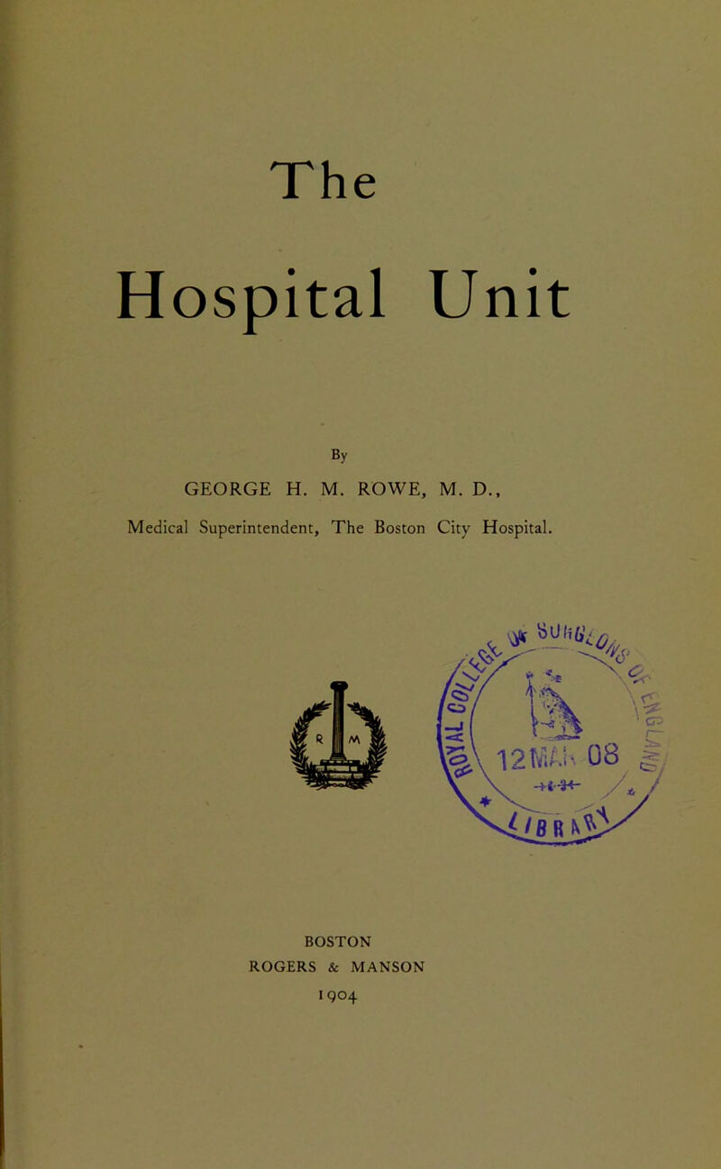 Hospital Unit By GEORGE H. M. ROWE, M. D.f Medical Superintendent, The Boston City Hospital. BOSTON ROGERS & MANSON