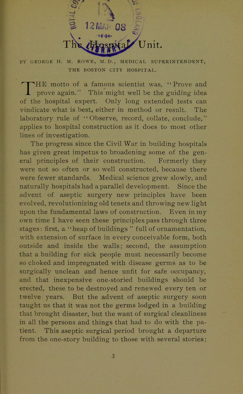 Unit. BY GEORGE H. M. ROWE, M. D., MEDICAL SUPERINTENDENT, THE BOSTON CITY HOSPITAL. HE motto of a famous scientist was, “Prove and prove again.” This might well be the guiding idea of the hospital expert. Only long extended tests can vindicate what is best, either in method or result. The laboratory rule of “Observe, record, collate, conclude,” applies to hospital construction as it does to most other lines of investigation. The progress since the Civil War in building hospitals has given great impetus to broadening some of the gen- eral principles of their construction. Formerly they were not so often or so well constructed, because there were fewer standards. Medical science grew slowly, and naturally hospitals had a parallel development. Since the advent of aseptic surgery new principles have been evolved, revolutionizing old tenets and throwing new light upon the fundamental laws of construction. Even in my own time I have seen these principles pass through three stages: first, a “heap of buildings ” full of ornamentation, with extension of surface in every conceivable form, both outside and inside the walls; second, the assumption that a building for sick people must necessarily become so choked and impregnated with disease germs as to be surgically unclean and hence unfit for safe occupancy, and that inexpensive one-storied buildings should be erected, these to be destroyed and renewed every ten or twelve years. But the advent of aseptic surgery soon taught us that it was not the germs lodged in a building that brought disaster, but the want of surgical cleanliness in all the persons and things that had to do with the pa- tient. This aseptic surgical period brought a departure from the one-story building to those with several stories;