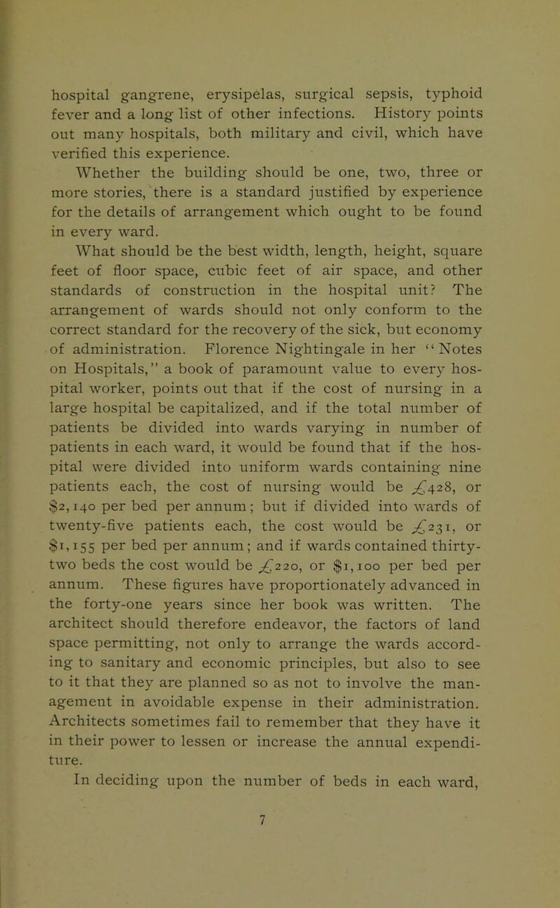 hospital gangrene, erysipelas, surgical sepsis, typhoid fever and a long list of other infections. History points out many hospitals, both military and civil, which have verified this experience. Whether the building should be one, two, three or more stories, there is a standard justified by experience for the details of arrangement which ought to be found in every ward. What should be the best width, length, height, square feet of floor space, cubic feet of air space, and other standards of construction in the hospital unit? The arrangement of wards should not only conform to the correct standard for the recovery of the sick, but economy of administration. Florence Nightingale in her “Notes on Hospitals,” a book of paramount value to every hos- pital worker, points out that if the cost of nursing in a large hospital be capitalized, and if the total number of patients be divided into wards varying in number of patients in each ward, it would be found that if the hos- pital were divided into uniform wards containing nine patients each, the cost of nursing would be ^428, or $2,140 per bed per annum; but if divided into wards of twenty-five patients each, the cost would be ^231, or $1,155 Per bed per annum ; and if wards contained thirty- two beds the cost would be ^220, or $1,100 per bed per annum. These figures have proportionately advanced in the forty-one years since her book was written. The architect should therefore endeavor, the factors of land space permitting, not only to arrange the wards accord- ing to sanitary and economic principles, but also to see to it that they are planned so as not to involve the man- agement in avoidable expense in their administration. Architects sometimes fail to remember that they have it in their power to lessen or increase the annual expendi- ture. In deciding upon the number of beds in each ward,