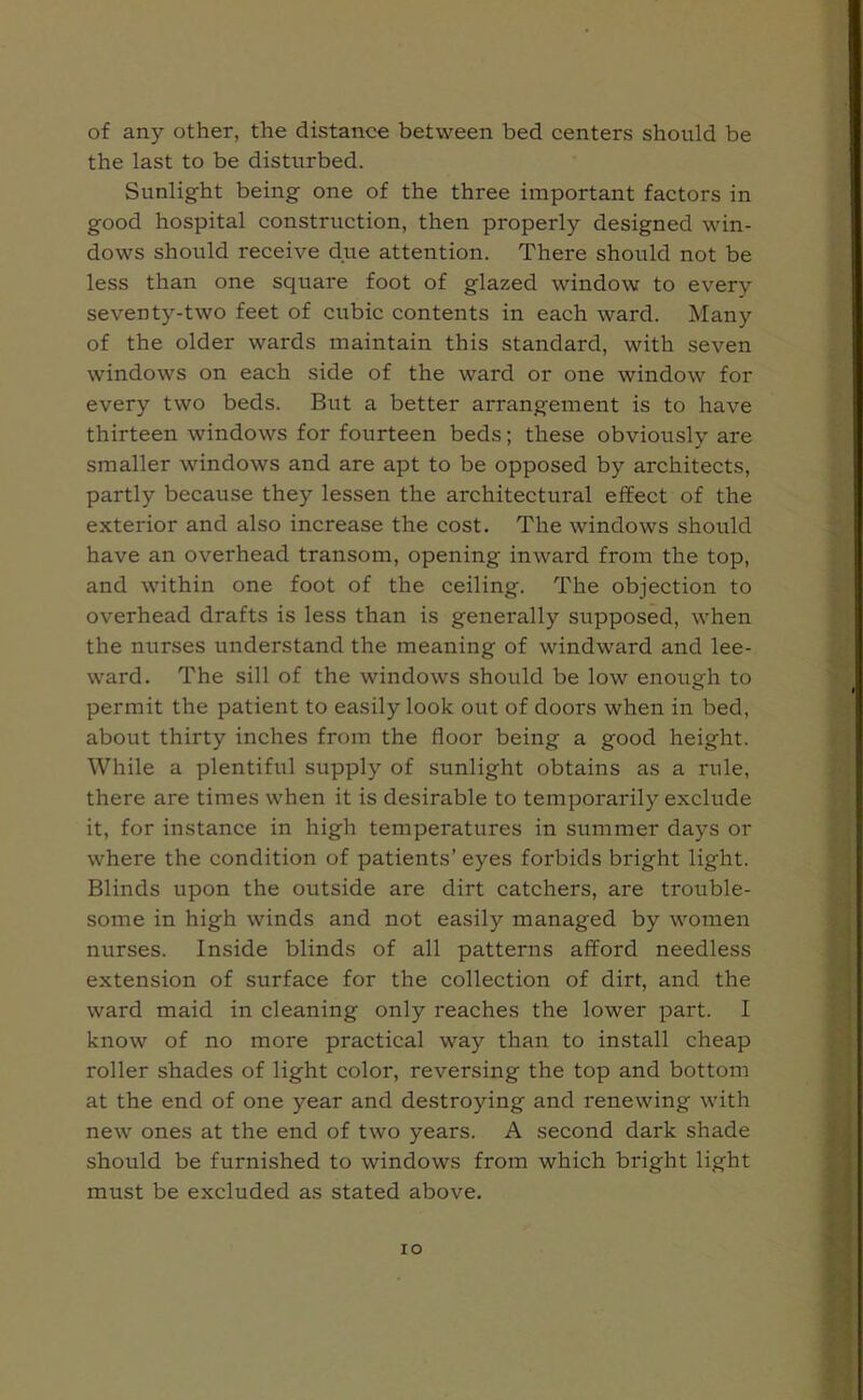 of any other, the distance between bed centers should be the last to be disturbed. Sunlight being one of the three important factors in good hospital construction, then properly designed win- dows should receive due attention. There should not be less than one square foot of glazed window to every seventy-two feet of cubic contents in each ward. Many of the older wards maintain this standard, with seven windows on each side of the ward or one window for every two beds. But a better arrangement is to have thirteen windows for fourteen beds; these obviously are smaller windows and are apt to be opposed by architects, partly because they lessen the architectural effect of the exterior and also increase the cost. The windows should have an overhead transom, opening inward from the top, and within one foot of the ceiling. The objection to overhead drafts is less than is generally supposed, when the nurses understand the meaning of windward and lee- ward. The sill of the windows should be low enough to permit the patient to easily look out of doors when in bed, about thirty inches from the floor being a good height. While a plentiful supply of sunlight obtains as a rule, there are times when it is desirable to temporarily exclude it, for instance in high temperatures in summer days or where the condition of patients’ eyes forbids bright light. Blinds upon the outside are dirt catchers, are trouble- some in high winds and not easily managed by women nurses. Inside blinds of all patterns afford needless extension of surface for the collection of dirt, and the ward maid in cleaning only reaches the lower part. I know of no more practical way than to install cheap roller shades of light color, reversing the top and bottom at the end of one year and destroying and renewing with new ones at the end of two years. A second dark shade should be furnished to windows from which bright light must be excluded as stated above. io