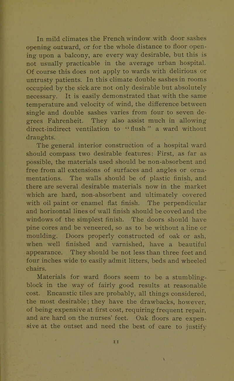 In mild climates the French window with door sashes opening outward, or for the whole distance to floor open- ing upon a balcony, are every way desirable, but this is not usually practicable in the average urban hospital. Of course this does not apply to wards with delirious or untrusty patients. In this climate double sashes in rooms occupied by the sick are not only desirable but absolutely necessary. It is easily demonstrated that with the same temperature and velocity of wind, the difference between single and double sashes varies from four to seven de- grees Fahrenheit. They also assist much in allowing direct-indirect ventilation to “flush” a ward without draughts. The general interior construction of a hospital ward should compass two desirable features: First, as far as possible, the materials used should be non-absorbent and free from all extensions of surfaces and angles or orna- mentations. The walls should be of plastic finish, and there are several desirable materials now in the market which are hard, non-absorbent and ultimately covered with oil paint or enamel flat finish. The perpendicular and horizontal lines of wall finish should be coved and the windows of the simplest finish. The doors should have pine cores and be veneered, so as to be without a line or moulding. Doors properly constructed of oak or ash, when well finished and varnished, have a beautiful appearance. They should be not less than three feet and four inches wide to easily admit litters, beds and wheeled chairs. Materials for ward floors seem to be a stumbling- block in the way of fairly good results at reasonable cost. Encaustic tiles are probably, all things considered, the most desirable; they have the drawbacks, however, of being expensive at first cost, requiring frequent repair, and are hard on the nurses’ feet. Oak floors are expen- sive at the outset and need the best of care to justify