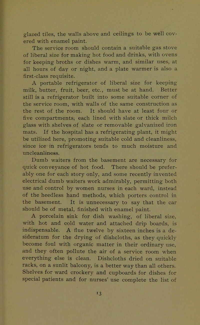 glazed tiles, the walls above and ceilings to be well cov- ered with enamel paint. The service room should contain a suitable gas stove of liberal size for making hot food and drinks, with ovens for keeping broths or dishes warm, and similar uses, at all hours of day or night, and a plate warmer is also a first-class requisite. A portable refrigerator of liberal size for keeping milk, butter, fruit, beer, etc., must be at hand. Better still is a refrigerator built into some suitable corner of the service room, with walls of the same construction as the rest of the room. It should have at least four or five compartments, each lined with slate or thick milch glass with shelves of slate or removable galvanized iron mats. If the hospital has a refrigerating plant, it might be utilized here, promoting suitable cold and cleanliness, since ice in refrigerators tends to much moisture and uncleanliness. Dumb waiters from the basement are necessary for quick conveyance of hot food. There should be prefer- ably one for each story only, and some recently invented electrical dumb waiters work admirably, permitting both use and control by women nurses in each ward, instead of the heedless hand methods, which porters control in the basement. It is unnecessary to say that the car should be of metal, finished with enamel paint. A porcelain sink for dish washing, of liberal size, with hot and cold water and attached drip boards, is indispensable. A flue twelve by sixteen inches is a de- sideratum for the drying of dishcloths, as they quickly become foul with organic matter in their ordinary use, and they often pollute the air of a service room when everything else is clean. Dishcloths dried on suitable racks, on a sunlit balcony, is a better way than all others. Shelves for ward crockery and cupboards for dishes for special patients and for nurses’ use complete the list of *3