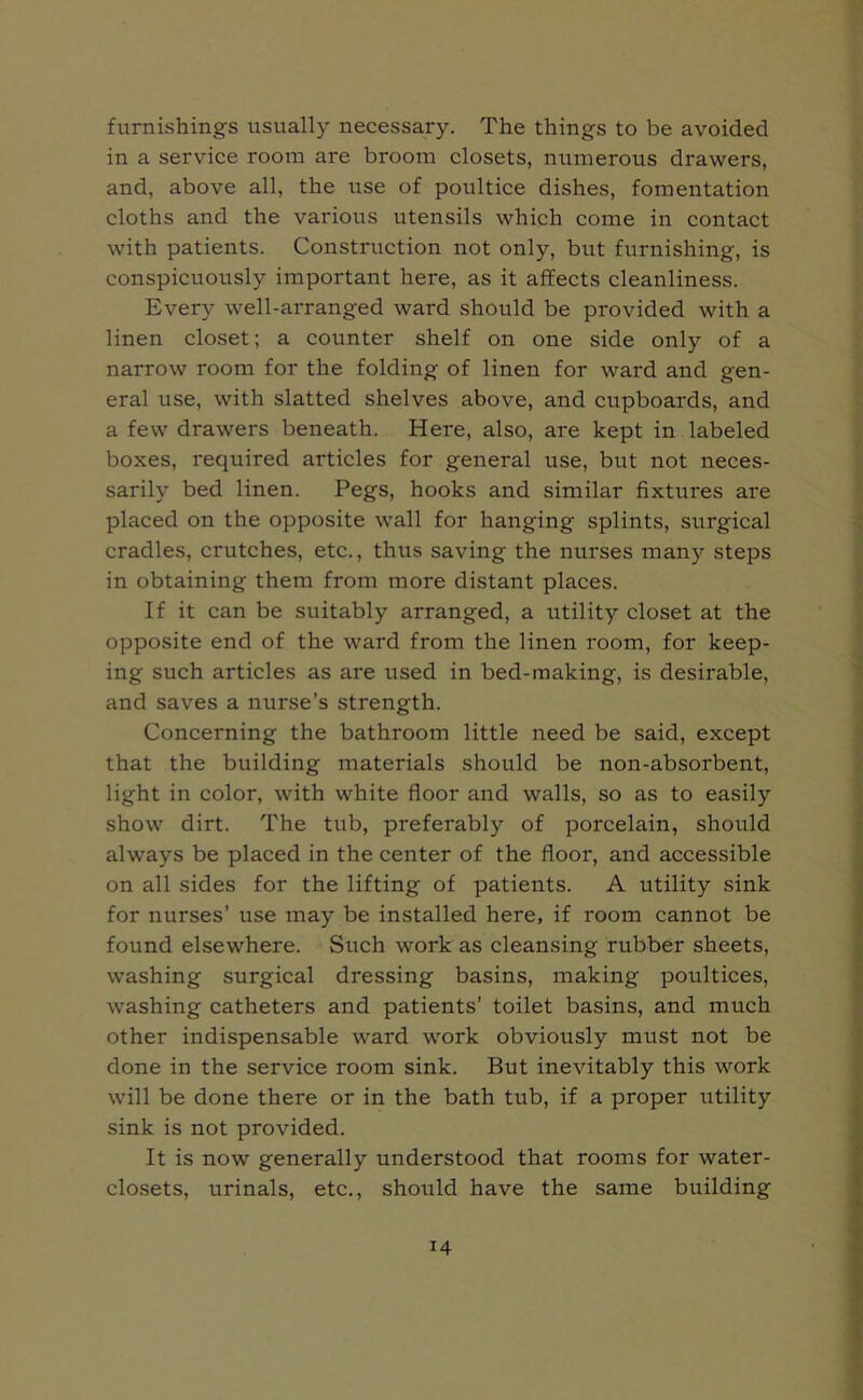 furnishings usually necessary. The things to be avoided in a service room are broom closets, numerous drawers, and, above all, the use of poultice dishes, fomentation cloths and the various utensils which come in contact with patients. Construction not only, but furnishing, is conspicuously important here, as it affects cleanliness. Every well-arranged ward should be provided with a linen closet; a counter shelf on one side only of a narrow room for the folding of linen for ward and gen- eral use, with slatted shelves above, and cupboards, and a few drawers beneath. Here, also, are kept in labeled boxes, required articles for general use, but not neces- sarily bed linen. Pegs, hooks and similar fixtures are placed on the opposite wall for hanging splints, surgical cradles, crutches, etc., thus saving the nurses man}' steps in obtaining them from more distant places. If it can be suitably arranged, a utility closet at the opposite end of the ward from the linen room, for keep- ing such articles as are used in bed-making, is desirable, and saves a nurse’s strength. Concerning the bathroom little need be said, except that the building materials should be non-absorbent, light in color, with white floor and walls, so as to easily show dirt. The tub, preferably of porcelain, should always be placed in the center of the floor, and accessible on all sides for the lifting of patients. A utility sink for nurses’ use may be installed here, if room cannot be found elsewhere. Such work as cleansing rubber sheets, washing surgical dressing basins, making poultices, washing catheters and patients’ toilet basins, and much other indispensable ward work obviously must not be done in the service room sink. But inevitably this work will be done there or in the bath tub, if a proper utility sink is not provided. It is now generally understood that rooms for water- closets, urinals, etc., should have the same building