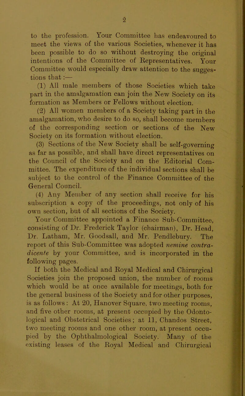 to the profession. Your Committee lias endeavoured to meet the views of the various Societies, whenever it has been possible to do so without destroying the original intentions of the Committee of Eepresentatives. Your Committee would especially draw attention to the sugges- tions that:— (1) All male members of those Societies which take part in the amalgamation can join the New Society on its formation as Members or Fellows without election. (2) All women members of a Society taking part in the amalgamation, who desire to do so, shall become members of the corresponding section or sections of the New Society on its formation without election. (3) Sections of the New Society shall be self-governing as far as possible, and shall have direct representatives on the Council of the Society and on the Editorial Com- mittee. The expenditure of the individual sections shall be subject to the control of the Finance Committee of the General Council. (4) Any Member of any section shall receive for his subscription a copy of the proceedings, not only of his own section, but of all sections of the Society. Your Committee appointed a Finance Sub-Committee, consisting of Dr. Frederick Taylor (chairman), Dr. Head, Dr. Latham, Mr. Goodsall, and Mr. Pendlebury. The report of this Sub-Committee was adopted nemine contra- dicente by your Committee, and is incorporated in the following pages. If both the Medical and Koyal Medical and Chirurgical Societies join the proposed union, the number of rooms which would be at once available for meetings, both for the general business of the Society and for other purposes, is as follows: At 20, Hanover Square, two meeting rooms, and five other rooms, at present occupied by the Odonto- logical and Obstetrical Societies; at 11, Chandos Street, two meeting rooms and one other room, at present occu- pied by the Ophthalmological Society. Many of the existing leases of the Koyal Medical and Chirurgical