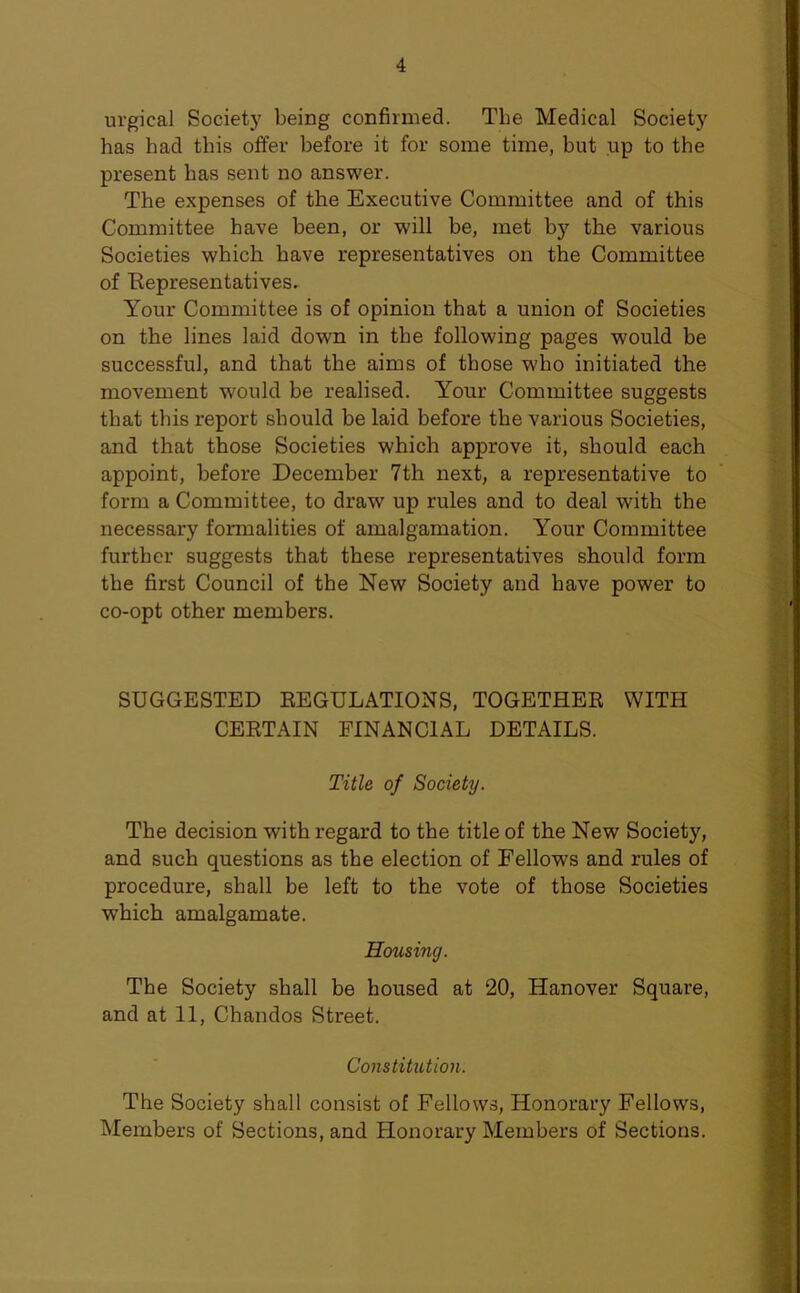 urgical Society being confirmed. Tbe Medical Society has had this offer before it for some time, but up to the present has sent no answer. The expenses of the Executive Committee and of this Committee have been, or will be, met by the various Societies which have representatives on the Committee of Eepresentatives. Your Committee is of opinion that a union of Societies on the lines laid down in the following pages would be successful, and that the aims of those who initiated the movement would be realised. Your Committee suggests that this report should be laid before the various Societies, and that those Societies which approve it, should each appoint, before December 7th next, a representative to form a Committee, to draw up rules and to deal with the necessary formalities of amalgamation. Your Committee furtbcr suggests that these representatives should form the first Council of the New Society and have power to co-opt other members. SUGGESTED EEGULATIONS, TOGETHER WITH CERTAIN FINANCIAL DETAILS. Title of Society. The decision with regard to the title of the New Society, and such questions as the election of Fellows and rules of procedure, shall be left to the vote of those Societies which amalgamate. Housing. The Society shall be housed at 20, Hanover Square, and at 11, Chandos Street. Constitution. The Society shall consist of Fellows, Honorary Fellows, Members of Sections, and Honorary Members of Sections.