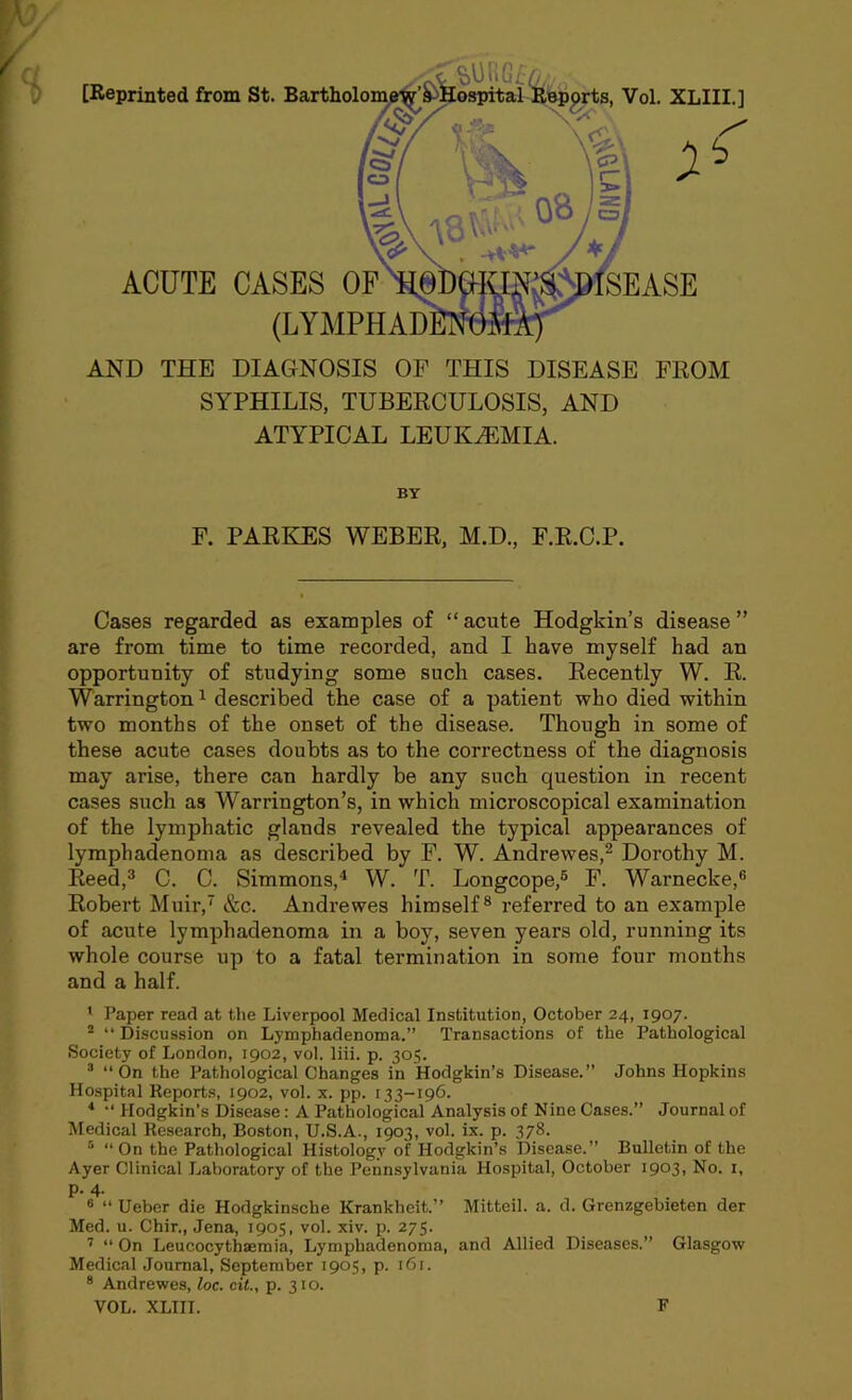 [Reprinted from St ACUTE AND THE DIAGNOSIS OF THIS DISEASE FROM SYPHILIS, TUBERCULOSIS, AND ATYPICAL LEUKAEMIA. BY F. PARKES WEBER, M.D., F.R.C.P. Cases regarded as examples of “ acute Hodgkin’s disease ” are from time to time recorded, and I have myself had an opportunity of studying some such cases. Recently W. R. Warrington1 described the case of a patient who died within two months of the onset of the disease. Though in some of these acute cases doubts as to the correctness of the diagnosis may arise, there can hardly be any such question in recent cases such as Warrington’s, in which microscopical examination of the lymphatic glands revealed the typical appearances of lymphadenoma as described by F. W. Andrewes,2 Dorothy M. Reed,3 C. C. Simmons,4 W. T. Longcope,6 F. Warnecke,6 Robert Muir,7 &c. Andrewes himself8 referred to an example of acute lymphadenoma in a boy, seven years old, running its whole course up to a fatal termination in some four months and a half. 1 Paper read at the Liverpool Medical Institution, October 24, 1907. 2 “ Discussion on Lymphadenoma.” Transactions of the Pathological Society of London, 1902, vol. liii. p. 305. 3 “On the Pathological Changes in Hodgkin’s Disease.” Johns Hopkins Hospital Reports, 1902, vol. x. pp. 133-196. 4 “ Hodgkin’s Disease: A Pathological Analysis of Nine Cases.” Journal of Medical Research, Boston, U.S.A., 1903, vol. ix. p. 378. 5 “ On the Pathological Histology of Hodgkin’s Disease.” Bulletin of the Ayer Clinical Laboratory of the Pennsylvania Hospital, October 1903, No. 1, p. 4. 6 “ Ueber die Hodgkinsche Krankheit.” Mittcil. a. d. Grenzgebieten der Med. u. Chir., Jena, 1905, vol. xiv. p. 275. 7 “ On Leucocythaemia, Lymphadenoma, and Allied Diseases.” Glasgow Medical Journal, September 1905, p. 161. 8 Andrewes, loc. cit., p. 310. VOL. XLIII. F