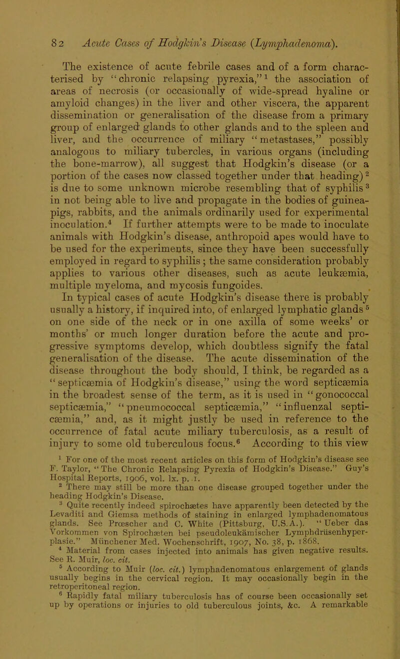 The existence of acute febrile cases and of a form charac- terised by “chronic relapsing pyrexia,”1 the association of areas of necrosis (or occasionally of wide-spread hyaline or amyloid changes) in the liver and other viscera, the apparent dissemination or generalisation of the disease from a primary group of enlarged glands to other glands and to the spleen and liver, and the occurrence of miliary “ metastases,” possibly analogous to miliary tubercles, in various organs (including the bone-marrow), all suggest that Hodgkin’s disease (or a portion of the cases now classed together under that heading)2 is due to some unknown microbe resembling that of syphilis3 in not being able to live and propagate in the bodies of guinea- pigs, rabbits, and the animals ordinarily used for experimental inoculation.4 If further attempts were to be made to inoculate animals with Hodgkin’s disease, anthropoid apes would have to be used for the experiments, since they have been successfully employed in regard to syphilis ; the same consideration probably applies to various other diseases, such as acute leukasmia, multiple myeloma, and mycosis fungoides. In typical cases of acute Hodgkin’s disease there is probably usually a history, if inquired into, of enlarged lymphatic glands5 on one side of the neck or in one axilla of some weeks’ or months’ or much longer duration before the acute and pro- gressive symptoms develop, which doubtless signify the fatal generalisation of the disease. The acute dissemination of the disease throughout the body should, I think, be regarded as a “septicaemia of Hodgkin’s disease,” using the word septicaemia in the broadest sense of the term, as it is used in “gonococcal septicaemia,” “pneumococcal septicaemia,” “influenzal septi- caemia,” and, as it might justly be used in reference to the occurrence of fatal acute miliary tuberculosis, as a result of injury to some old tuberculous focus.6 According to this view 1 For one of the most recent articles on this form of Hodgkin’s disease see F. Taylor, “ The Chronic Relapsing Pyrexia of Hodgkin’s Disease.” Guy’s Hospital Reports, 1906, vol. lx. p. .1. 2 There may still be more than one disease grouped together under the heading Hodgkin’s Disease. 3 Quite recently indeed spirochsetes have apparently been detected by the Levaditi and Giemsa methods of staining in enlarged lymphadenomatous glands. See Prcescher and C. White (Pittsburg, U.S.A.). “ Ueber das Vorkommen von Spirochmten bei pseudoleukamischer Lymphdriisenhyper- plasie.” Miinchener Med. Wochenschrift, 1907, No. 38, p. 1868. 4 Material from cases injected into animals has given negative results. See R. Muir, loc. cit. 5 According to Muir (loc. cit.) lymphadenomatous enlargement of glands usually begins in the cervical region. It may occasionally begin in the retroperitoneal region. 6 Rapidly fatal miliary tuberculosis has of course been occasionally set up by operations or injuries to old tuberculous joints, &c. A remarkable