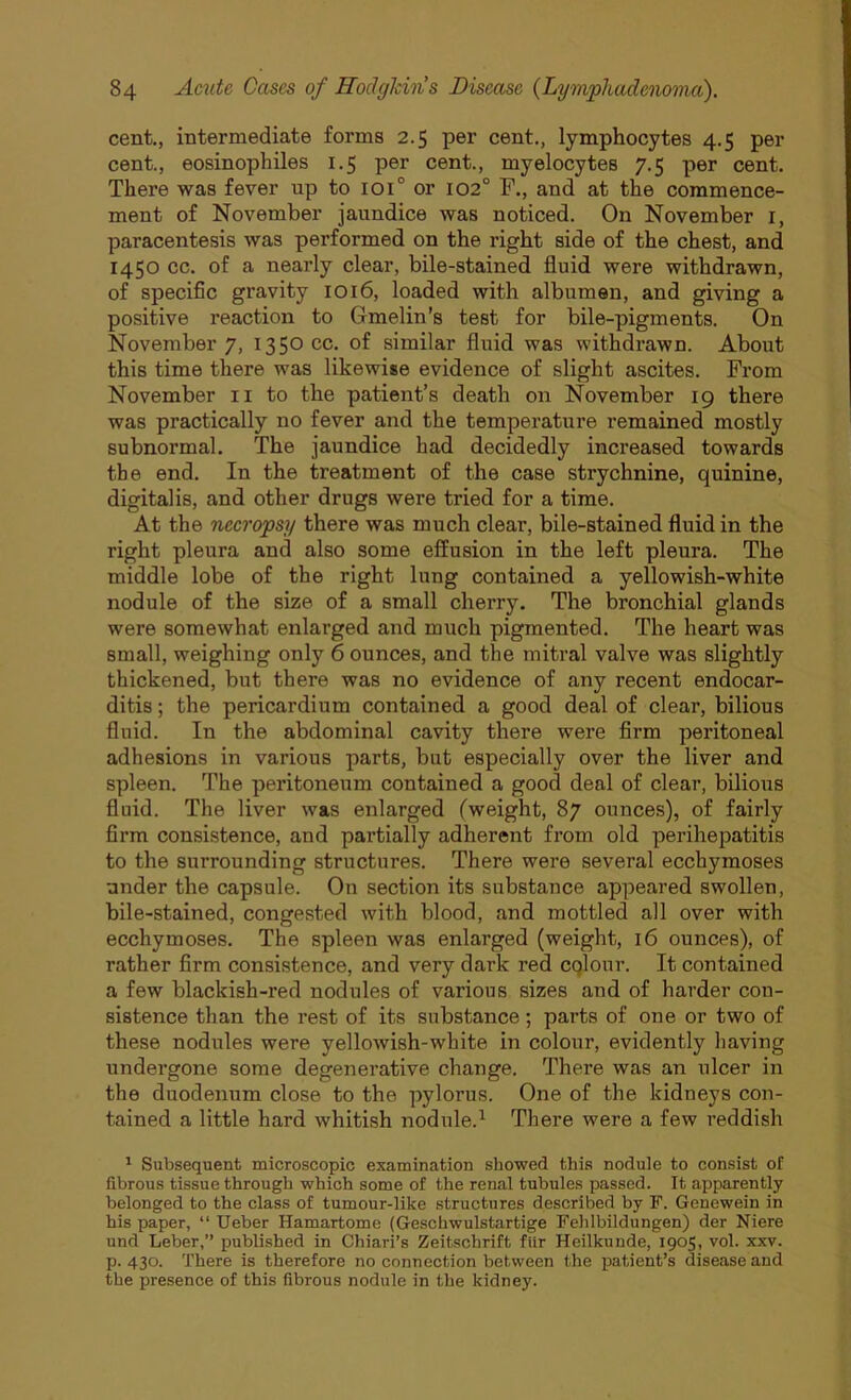 cent., intermediate forms 2.5 per cent., lymphocytes 4.5 per cent., eosinophiles 1.5 per cent., myelocytes 7.5 per cent. There was fever up to ioi° or 102° F., and at the commence- ment of November jaundice was noticed. On November 1, paracentesis was performed on the right side of the chest, and 1450 cc. of a nearly clear, bile-stained fluid were withdrawn, of specific gravity 1016, loaded with albumen, and giving a positive reaction to Gmelin's test for bile-pigments. On November 7, 1350 cc. of similar fluid was withdrawn. About this time there was likewise evidence of slight ascites. From November 11 to the patient’s death on November 19 there was practically no fever and the temperature remained mostly subnormal. The jaundice had decidedly increased towards the end. In the treatment of the case strychnine, quinine, digitalis, and other drugs were tried for a time. At the necropsy there was much clear, bile-stained fluid in the right pleura and also some effusion in the left pleura. The middle lobe of the right lung contained a yellowish-white nodule of the size of a small cherry. The bronchial glands were somewhat enlarged and much pigmented. The heart was small, weighing only 6 ounces, and the mitral valve was slightly thickened, but there was no evidence of any recent endocar- ditis ; the pericardium contained a good deal of clear, bilious fluid. In the abdominal cavity there were firm peritoneal adhesions in various parts, but especially over the liver and spleen. The peritoneum contained a good deal of clear, bilious fluid. The liver was enlarged (weight, 87 ounces), of fairly firm consistence, and partially adherent from old perihepatitis to the surrounding structures. There were several ecchymoses under the capsule. On section its substance appeared swollen, bile-stained, congested with blood, and mottled all over with ecchymoses. The spleen was enlarged (weight, 16 ounces), of rather firm consistence, and very dark red colour. It contained a few blackish-red nodules of various sizes and of harder con- sistence than the rest of its substance; parts of one or two of these nodules were yellowish-white in colour, evidently having undergone some degenerative change. There was an ulcer in the duodenum close to the pylorus. One of the kidneys con- tained a little hard whitish nodule.1 There were a few reddish 1 Subsequent microscopic examination showed this nodule to consist of fibrous tissue through which some of the renal tubules passed. It apparently belonged to the class of tumour-like structures described by F. Genewein in his paper, “ Ueber Hamartome (Geschwulstartige Fehlbildungen) der Niere und Leber,” published in Chiari’s Zeitschrift fiir Heilkunde, 1905, vol. xxv. p.430. There is therefore no connection between the patient’s disease and the presence of this fibrous nodule in the kidney.