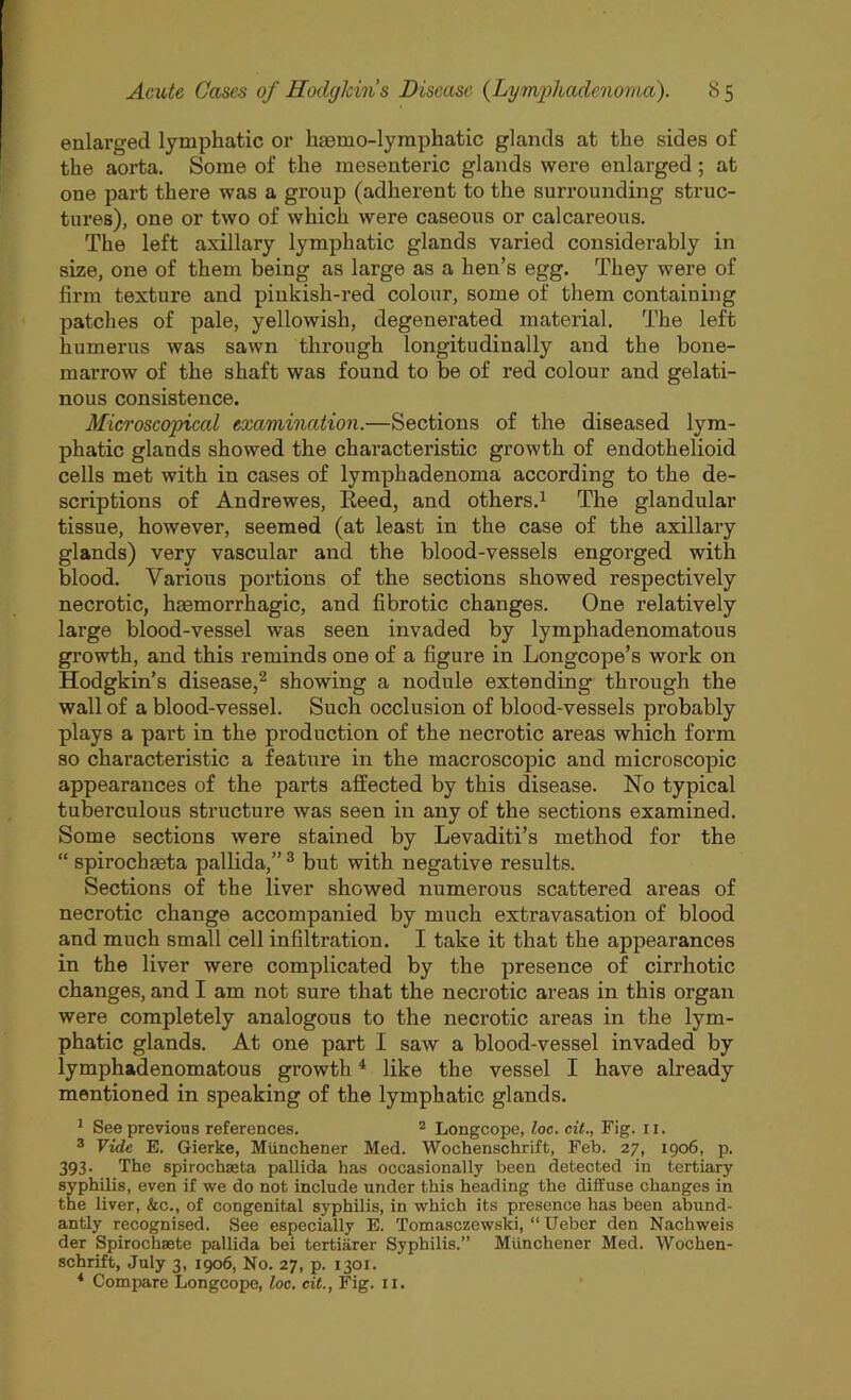 enlarged lymphatic or liaemo-lymphatic glands at the sides of the aorta. Some of the mesenteric glands were enlarged; at one part there was a group (adherent to the surrounding struc- tures), one or two of which were caseous or calcareous. The left axillary lymphatic glands varied considerably in size, one of them being as large as a hen’s egg. They were of firm texture and pinkish-red colour, some of them containing patches of pale, yellowish, degenerated material. The left humerus was sawn through longitudinally and the bone- marrow of the shaft was found to be of red colour and gelati- nous consistence. Microscopical examination.—Sections of the diseased lym- phatic glands showed the characteristic growth of endothelioid cells met with in cases of lymphadenoma according to the de- scriptions of Andrewes, Keeb, and others.1 The glandular tissue, however, seemed (at least in the case of the axillary glands) very vascular and the blood-vessels engorged with blood. Various portions of the sections showed respectively necrotic, hasmorrhagic, and fibrotic changes. One relatively large blood-vessel was seen invaded by lymphadenomatous growth, and this reminds one of a figure in Longcope’s work on Hodgkin’s disease,2 showing a nodule extending through the wall of a blood-vessel. Such occlusion of blood-vessels probably plays a part in the production of the necrotic areas which form so characteristic a feature in the macroscopic and microscopic appearances of the parts affected by this disease. No typical tuberculous structure was seen in any of the sections examined. Some sections were stained by Levaditi’s method for the “ spirochaeta pallida,” 3 but with negative results. Sections of the liver showed numerous scattered areas of necrotic change accompanied by much extravasation of blood and much small cell infiltration. I take it that the appearances in the liver were complicated by the presence of cirrhotic changes, and I am not sure that the necrotic areas in this organ were completely analogous to the necrotic areas in the lym- phatic glands. At one part I saw a blood-vessel invaded by lymphadenomatous growth4 like the vessel I have already mentioned in speaking of the lymphatic glands. 1 See previous references. 2 Longcope, loc. cit., Fig. 11. 3 Vide E. Gierke, Miinchener Med. Wochenschrift, Feb. 27, 1906, p. 393. The spirochaeta pallida has occasionally been detected in tertiary syphilis, even if we do not include under this heading the diffuse changes in the liver, &c., of congenital syphilis, in which its presence has been abund- antly recognised. See especially E. Tomasczewski, “ Ueber den Nachweis der Spiroclxaete pallida bei tertiarer Syphilis.” Miinchener Med. Wochen- schrift, July 3, 1906, No. 27, p. 1301. 4 Compare Longcope, loc. cit., Fig. ix.