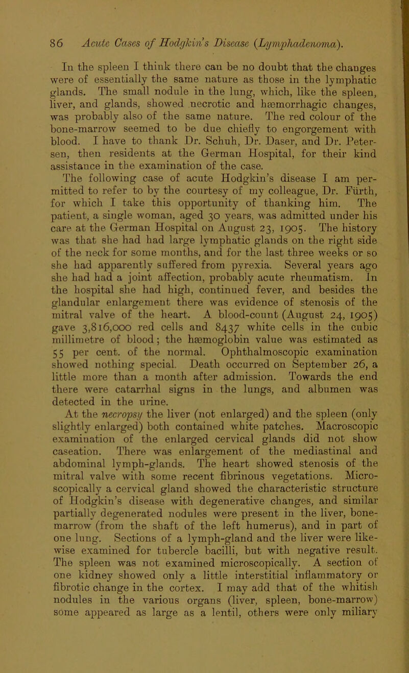 In the spleen I thiuk there can be no doubt that the chauges were of essentially the same nature as those in the lymphatic glands. The small nodule in the lung, which, like the spleen, liver, and glands, showed necrotic and haemorrhagic changes, was probably also of the same nature. The red colour of the bone-marrow seemed to be due chiefly to engorgement with blood. I have to thank Dr. Schuh, Dr. Daser, and Dr. Peter- sen, then residents at the German Hospital, for their kind assistance in the examination of the case. The following case of acute Hodgkin’s disease I am per- mitted to refer to by the courtesy of my colleague, Dr. Fiirth, for which I take this opportunity of thanking him. The patient, a single woman, aged 30 years, was admitted under his care at the German Hospital on August 23, 1905. The history was that she had had large lymphatic glands on the right side of the neck for some months, and for the last three weeks or so she had apparently suffered from pyrexia. Several years ago she had had a joint affection, probably acute rheumatism, in the hospital she had high, continued fever, and besides the glandular enlargement there was evidence of stenosis of the mitral valve of the heart. A blood-count (August 24, 1905) gave 3,816,000 red cells and 8437 white cells in the cubic millimetre of blood; the haemoglobin value was estimated as 55 per cent, of the normal. Ophthalmoscopic examination showed nothing special. Death occurred on September 26, a little more than a month after admission. Towards the end there were catarrhal signs in the lungs, and albumen was detected in the urine. At the necropsy the liver (not enlarged) and the spleen (only slightly enlarged) both contained white patches. Macroscopic examination of the enlarged cervical glands did not show caseation. There was enlargement of the mediastinal and abdominal lymph-glands. The heart showed stenosis of the mitral valve with some recent fibrinous vegetations. Micro- scopically a cervical gland showed the characteristic structure of Hodgkin’s disease with degenerative changes, and similar partially degenerated nodules were present in the liver, bone- marrow (from the shaft of the left humerus), and in part of one lung. Sections of a lymph-gland and the liver were like- wise examined for tubercle bacilli, but with negative result. The spleen was not examined microscopically. A section of one kidney showed only a little interstitial inflammatory or fibrotic change in the cortex. I may add that of the whitish nodules in the various organs (liver, spleen, bone-marrow) some appeared as large as a lentil, others were only miliary