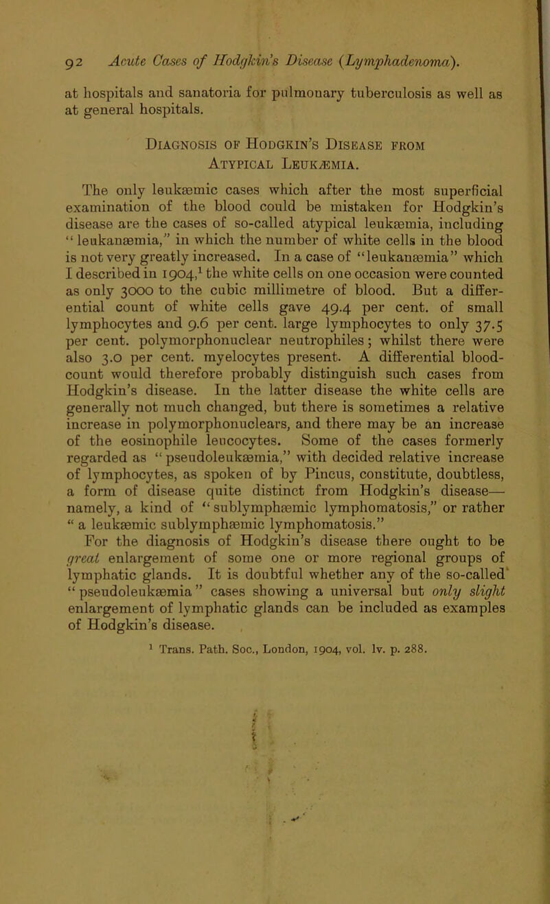 at hospitals and sanatoria for pulmonary tuberculosis as well as at general hospitals. Diagnosis of Hodgkin’s Disease from Atypical Leukaemia. The only leuka3tnic cases which after the most superficial examination of the blood could be mistaken for Hodgkin’s disease are the cases of so-called atypical leukaemia, including “ leukanaemia,” in which the number of white cells in the blood is not very greatly increased. In a case of “leukanaemia” which I described in 1904,1 the white cells on one occasion were counted as only 3000 to the cubic millimetre of blood. But a differ- ential count of white cells gave 49.4 per cent, of small lymphocytes and 9.6 per cent, large lymphocytes to only 37.5 per cent, polymorphonuclear neutrophiles; whilst there were also 3.0 per cent, myelocytes present. A differential blood- count would therefore probably distinguish such cases from Hodgkin’s disease. In the latter disease the white cells are generally not much changed, but there is sometimes a relative increase in polymorpkonuclears, and there may be an increase of the eosinophile leucocytes. Some of the cases formerly regarded as “ pseudoleukaemia,” with decided relative increase of lymphocytes, as spoken of by Pincus, constitute, doubtless, a form of disease quite distinct from Hodgkin’s disease— namely, a kind of “ sublymphaemic lymphomatosis,” or rather “ a leukaemic sublymphaemic lymphomatosis.” For the diagnosis of Hodgkin’s disease there ought to be great enlargement of some one or more regional groups of lymphatic glands. It is doubtful whether any of the so-called “pseudoleukaemia” cases showing a universal but only slight enlargement of lymphatic glands can be included as examples of Hodgkin’s disease. 1 Trans. Path. Soc., London, 1904, vol. lv. p. 288. ;