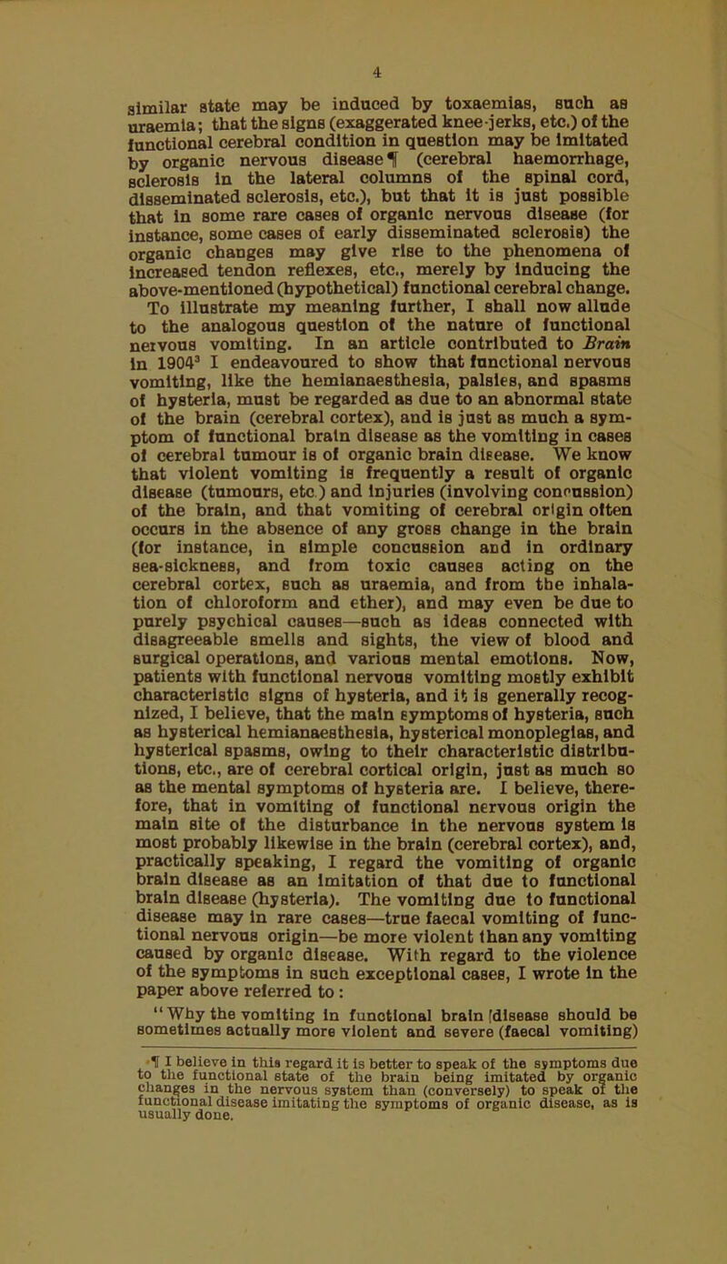 similar state may be induced by toxaemias, such as uraemia; that the signs (exaggerated knee-jerks, etc.) of the functional cerebral condition in question may be Imitated by organic nervous disease! (cerebral haemorrhage, sclerosis In the lateral columns of the spinal cord, disseminated sclerosis, etc.), but that It is just possible that In some rare cases of organic nervous disease (for Instance, some cases of early disseminated sclerosis) the organic changes may give rise to the phenomena of Increased tendon reflexes, etc., merely by Inducing the above-mentioned (hypothetical) functional cerebral change. To Illustrate my meaning further, I shall now allude to the analogous question of the nature of functional nervous vomiting. In an article contributed to Brain In 1904’ I endeavoured to show that functional nervous vomiting, like the hemlanaesthesla, palsies, and spasms of hysteria, must be regarded as due to an abnormal state of the brain (cerebral cortex), and is just as much a sym- ptom of functional brain disease as the vomiting in cases of cerebral tumour is of organic brain disease. We know that violent vomiting la frequently a result of organic disease (tumours, etc.) and Injuries (involving connusslon) of the brain, and that vomiting of cerebral origin often occurs in the absence of any gross change in the brain (for instance, in simple concussion and in ordinary sea-sickness, and from toxic causes acting on the cerebral eortex, such as uraemia, and from the inhala- tion of chloroform and ether), and may even be due to purely psychical causes—such as Ideas connected with disagreeable smells and sights, the view of blood and surgical operations, and various mental emotions. Now, patients with functional nervous vomiting mostly exhibit charaeterlstlc signs of hysteria, and it Is generally recog- nized, 1 believe, that the main symptoms of hysteria, such as hysterical hcmiansiesthesla, hysterical monoplegias, and hysterical spasms, owing to their eharacteristlc distribu- tions, etc., are of cerebral cortical origin, just as much so as the mental symptoms of hysteria are. I believe, there- fore, that in vomiting of functional nervous origin the main site of the disturbance In the nervous system Is most probably likewise in the brain (cerebral cortex), and, practically speaking, I regard the vomiting of organic brain disease as an imitation of that due to functional brain disease (hysteria). The vomiting due to functional disease may In rare cases—true faecal vomiting of func- tional nervous origin—be more violent than any vomiting caused by organic disease. With regard to the violence of the symptoms in such exceptional cases, I wrote In the paper above referred to: “ Why the vomiting In funotional brain [disease should be sometimes actually more violent and severe (faecal vomiting) •HI believe in this regard it is better to speak of the symptoms due to the functional state of the brain being imitated by organic changes in the nervous system than (conversely) to speak of the functional disease imitating the symptoms of organic disease, as is usually done.