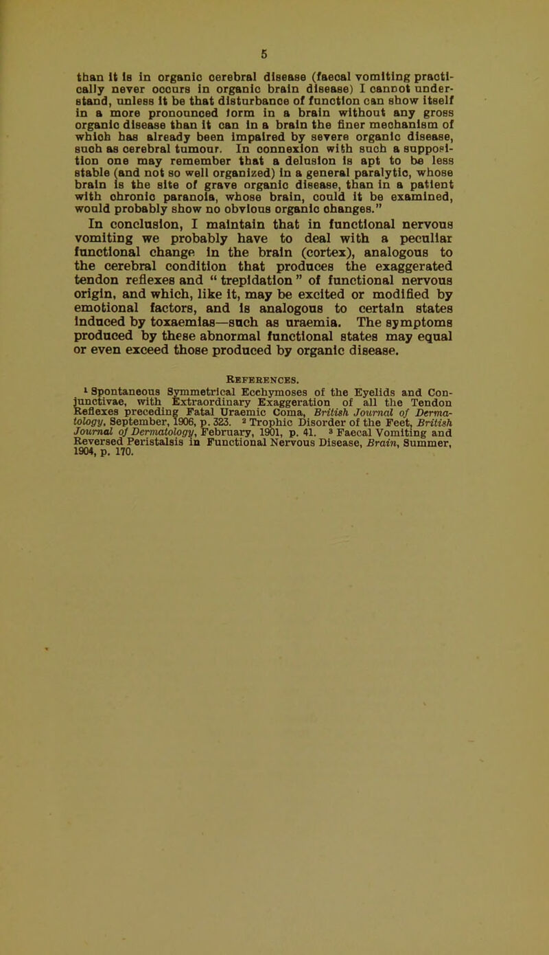 than It Is In organic cerebral disease (faecal vomiting praotl- oally never oocnrs In organic brain disease) 1 cannot under- stand, unless It be that disturbance of function can show Itself In a more pronounced form In a brain without any gross organic disease than It can in a brain the finer mechanism of wblob has already been impaired by severe organic disease, such as cerebral tumour. In connexion with such a supposi- tion one may remember that a delusion Is apt to be less stable (and not so well organized) In a general paralytic, whose brain is the site of grave organic disease, than in a patient with chronic paranoia, whose brain, could It be examined, would probably show no obvious organic changes.” In conclusion, I maintain that in functional nervous vomiting we probably have to deal with a peculiar functional change In the brain (cortex), analogous to the cerebral condition that produces the exaggerated tendon reflexes and “ trepidation ” of functional nervous origin, and which, like It, may be excited or modifled by emotional factors, and Is analogous to certain states induced by toxaemias—such as uraemia. The symptoms produced by these abnormal functional states may equal or even exceed those produced by organic disease. References. Spontaneous Symmetrical Ecchymoses of the Eyelids and Con- lunotivae, with Extraordinary Exaggeration of all the Tendon Reflexes preceding Fatal Uraemic Coma, British Journal of Derma- tology, September, 1906, p. 323. ^ Trophic Disorder of the Feet, British Journal of Dermatology, Februair, 1901, p. 41. s Faecal Vomiting and Reversed Peristalsis in Functional Nervous Disease, Brain, Summer, 1904, p. 170.