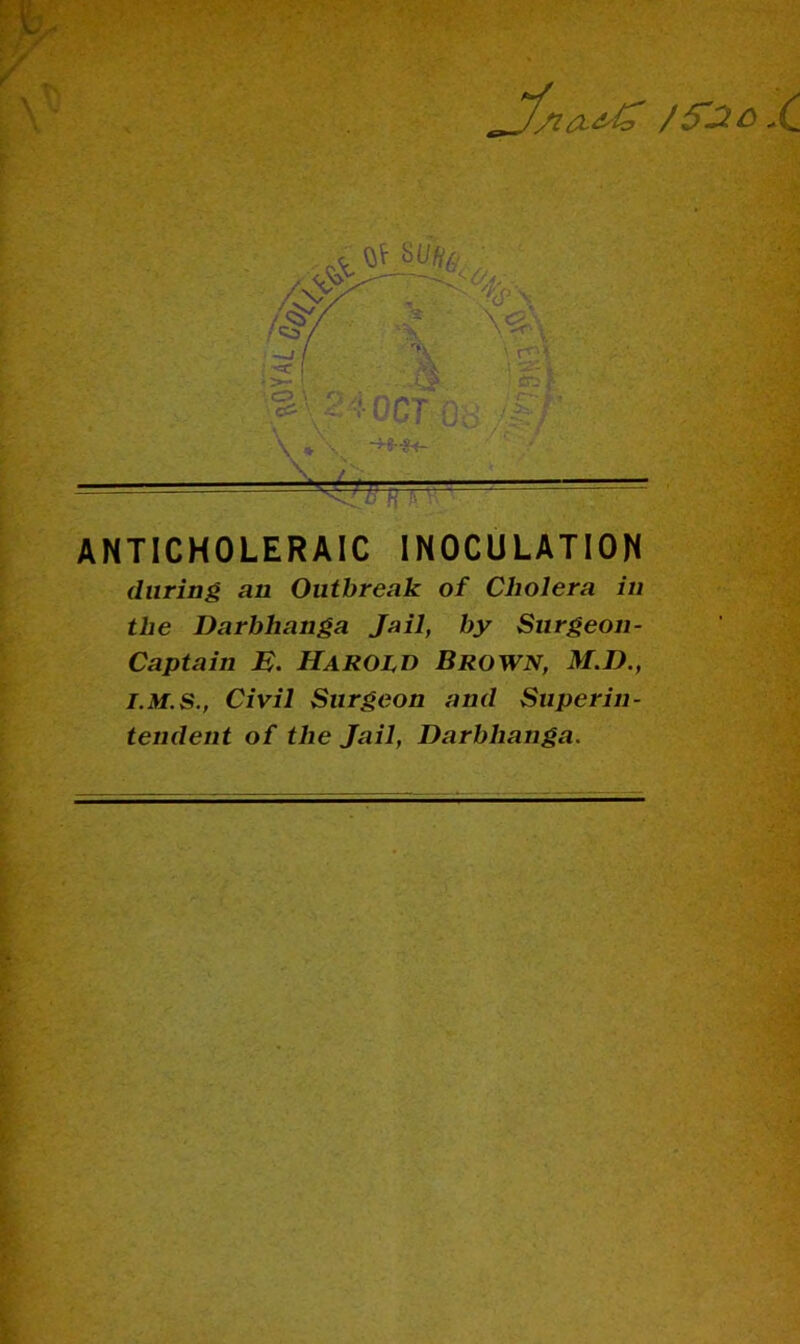 ANTICHOLERAIC INOCULATION during an Outbreak of Cholera in the Darbhanga Jail, by Surgeon- Captain E. Harold Brown, M.D., Civil Surgeon and Superin- tendent of the Jail, Darbhanga.