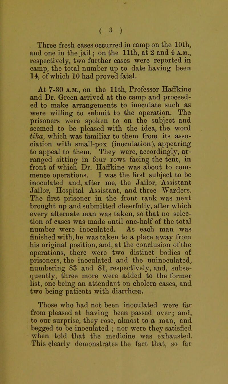 Three fresh cases occurred in camp on the 10th, and one in the jail; on the 11th, at 2 and 4 a.m., respectively, two further cases were reported in camp, the total number up to date having been 14, of which 10 had proved fatal. At 7-30 A.M., on the 11th, Professor Haflnkine and Dr. Green arrived at the camp and proceed- ed to make arrangements to inoculate such as were willing to submit to the operation. The prisoners were spoken to on the subject and seemed to be pleased with the idea, the word tiha, which was familiar to them from its asso- ciation with small-pox (inoculation), appearing to appeal to them. They were, accordingly, ar- ranged sitting in four rows facing the tent, in front of which Dr. HafFkine was about to com- mence operations. I was the first subject to be inoculated and, after me, the Jailor, Assistant Jailor, Hospital Assistant, and three Warders, The first prisoner in the front rank was next brought up and submitted cheerfully, after which every alternate man was taken, so that no selec- tion of cases was made until one-half of the total number were inoculated. As each man was finished with, he was taken to a place away from his original position, and, at the conclusion of the operations, there were two distinct bodies of prisoners, the inoculated and the uninoculated, numbering 83 and 81, respectively, and, subse- quently, three more were added to the former list, one being an attendant on cholera cases, and two being patients with diarrhoea. Those who had not been inoculated were far from pleased at having been passed over; and, to our surprise, they rose, almost to a man, and begged to be inoculated ; nor were they satisfied when told that the medicine was exhausted. This clearly demonstrates the fact that, so far