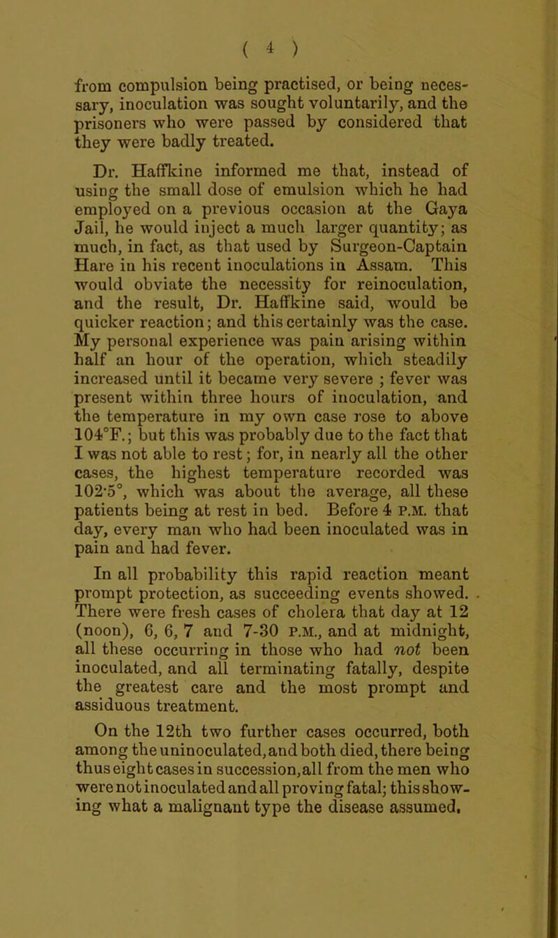 from compulsion being practised, or being neces- sary, inoculation was sought voluntarily, and the prisoners who were passed by considered that they were badly treated. Dr. HalTldne informed me that, instead of using: the small dose of emulsion which he had employed on a previous occasion at the Gaya Jail, he would inject a much larger quantity; as much, in fact, as that used by Surgeon-Captain Hare in his recent inoculations in Assam. This would obviate the necessity for reinoculation, and the result. Dr. Haffkine said, would be quicker reaction; and this certainly was the case. My personal experience was pain arising within half an hour of the operation, which steadily increased until it became very severe ; fever was present within three hours of inoculation, and the temperature in my own case rose to above 104®F.; but this was probably due to the fact that I was not able to rest; for, in nearly all the other cases, the highest temperature recorded was 102'5°, which was about the average, all these patients being at rest in bed. Before 4 P.M. that day, every man who had been inoculated was in pain and had fever. In all probability this rapid reaction meant prompt protection, as succeeding events showed. There were fresh cases of cholera that day at 12 (noon), 6, 6, 7 and 7-30 P.M., and at midnight, all these occurring in those who had not been inoculated, and all terminating fatally, despite the greatest care and the most prompt and assiduous treatment. On the 12th two further cases occurred, both among the uninoculated, and both died, there being thus eight cases in succession,all from the men who were not inoculated and all proving fatal; this show- ing what a malignant type the disease assumed,