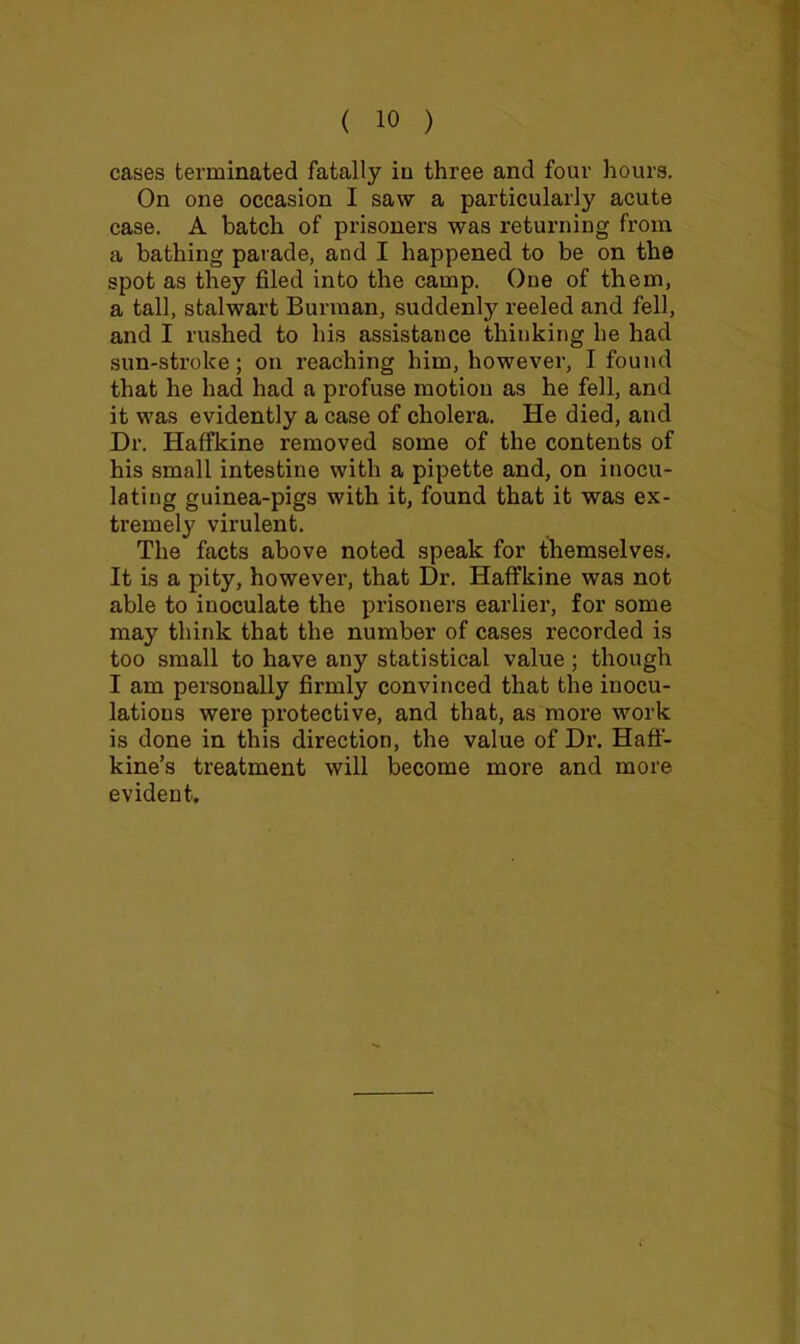 cases terminated fatally in three and four hours. On one occasion I saw a particularly acute case. A batch of prisoners was returning from a bathing parade, and I happened to be on the spot as they filed into the camp. One of them, a tall, stalwart Burman, suddenly reeled and fell, and I rushed to his assistance thinking he had sun-stroke; on reaching him, however, I found that he had had a profuse motion as he fell, and it was evidently a case of cholera. He died, and Dr. Haffkine removed some of the contents of his small intestine with a pipette and, on inocu- lating guinea-pigs with it, found that it was ex- tremely virulent. The facts above noted speak for themselves. It is a pity, however, that Dr. Haffkine was not able to inoculate the prisoners earlier, for some may think that the number of cases recorded is too small to have any statistical value ; though I am personally firmly convinced that the inocu- lations were protective, and that, as more work is done in this direction, the value of Dr. Hafl- kine’s treatment will become more and more evident.