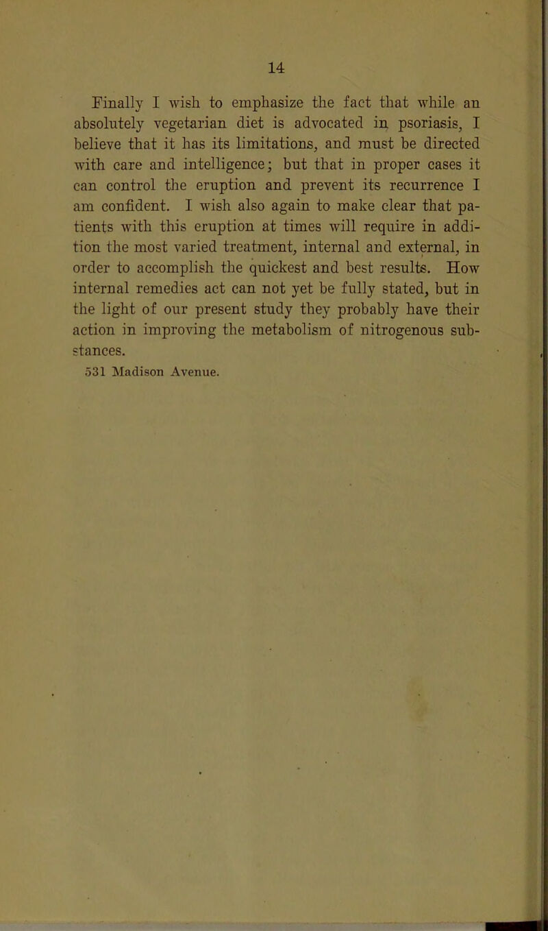 Finally I wish to emphasize the fact that while an absolutely vegetarian diet is advocated in psoriasis, I believe that it has its limitations, and must be directed with care and intelligence; but that in proper cases it can control the eruption and prevent its recurrence I am confident. I wish also again to make clear that pa- tients with this eruption at times will require in addi- tion the most varied treatment, internal and external, in order to accomplish the quickest and best results. How internal remedies act can not yet be fully stated, but in the light of our present study they probably have their action in improving the metabolism of nitrogenous sub- stances. 531 Madison Avenue.