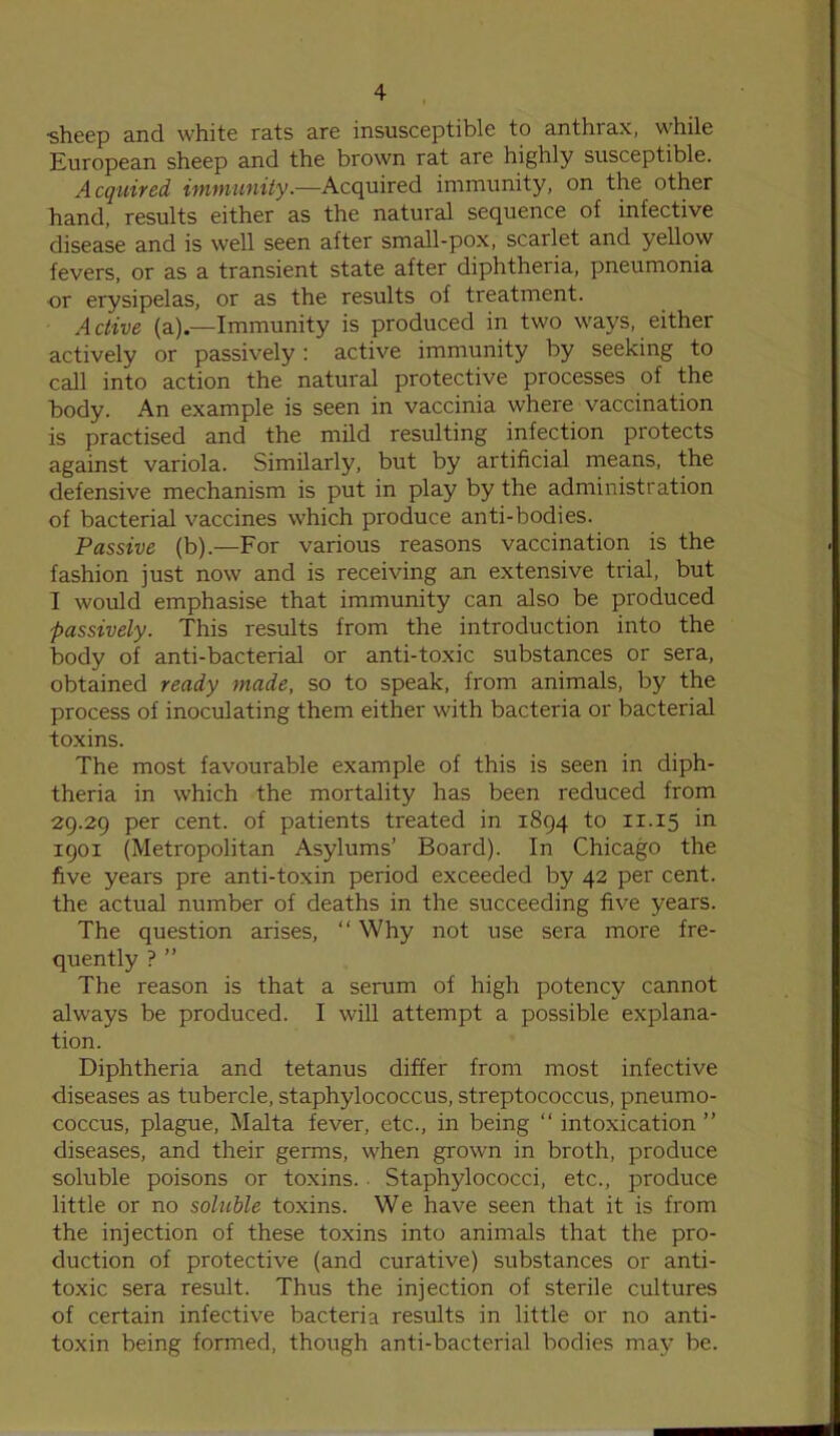 •sheep and white rats are insusceptible to anthrax, while European sheep and the brown rat are highly susceptible. Acquired immunity.—Acquired immunity, on the other hand, results either as the natural sequence of infective disease and is well seen after small-pox, scarlet and yellow fevers, or as a transient state after diphtheria, pneumonia or erysipelas, or as the results of treatment. Active (a).—Immunity is produced in two ways, either actively or passively: active immunity by seeking to call into action the natural protective processes of the body. An example is seen in vaccinia where vaccination is practised and the mild resulting infection protects against variola. Similarly, but by artificial means, the defensive mechanism is put in play by the administration of bacterial vaccines which produce anti-bodies. Passive (b).—For various reasons vaccination is the fashion just now and is receiving an extensive trial, but I would emphasise that immunity can also be produced passively. This results from the introduction into the body of anti-bacterial or anti-toxic substances or sera, obtained ready made, so to speak, from animals, by the process of inoculating them either with bacteria or bacterial toxins. The most favourable example of this is seen in diph- theria in which the mortality has been reduced from 29.29 per cent, of patients treated in 1894 to 11.15 in 1901 (Metropolitan Asylums’ Board). In Chicago the five years pre anti-toxin period exceeded by 42 per cent, the actual number of deaths in the succeeding five years. The question arises, “ Why not use sera more fre- quently ? ” The reason is that a serum of high potency cannot always be produced. I will attempt a possible explana- tion. Diphtheria and tetanus differ from most infective diseases as tubercle, staphylococcus, streptococcus, pneumo- coccus, plague, Malta fever, etc., in being “ intoxication ” diseases, and their germs, when grown in broth, produce soluble poisons or toxins.. Staphylococci, etc., produce little or no soluble toxins. We have seen that it is from the injection of these toxins into animals that the pro- duction of protective (and curative) substances or anti- toxic sera result. Thus the injection of sterile cultures of certain infective bacteria results in little or no anti- toxin being formed, though anti-bacterial bodies may be.