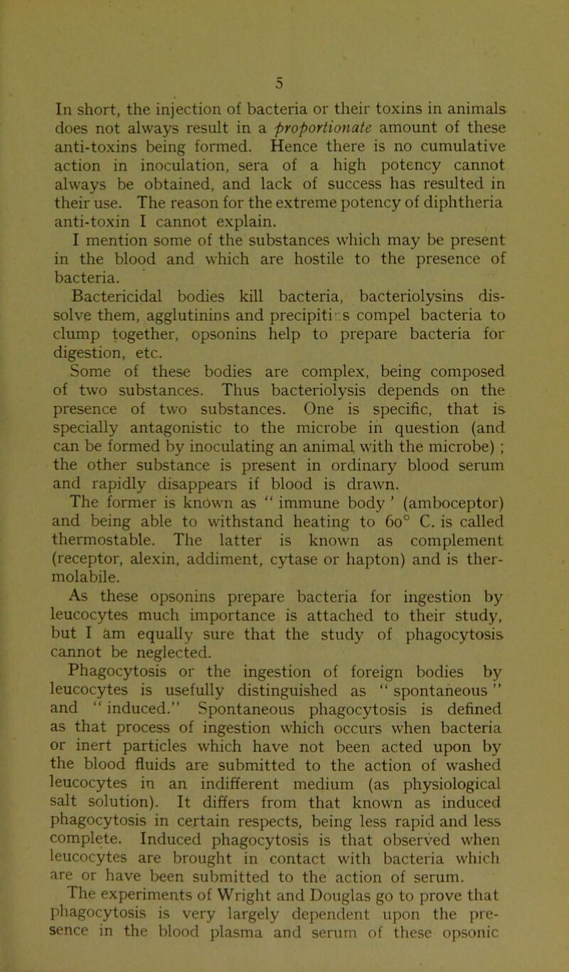 In short, the injection of bacteria or their toxins in animals does not always result in a proportionate amount of these anti-toxins being formed. Hence there is no cumulative action in inoculation, sera of a high potency cannot always be obtained, and lack of success has resulted in their use. The reason for the extreme potency of diphtheria anti-toxin I cannot explain. I mention some of the substances which may be present in the blood and which are hostile to the presence of bacteria. Bactericidal bodies kill bacteria, bacteriolysins dis- solve them, agglutinins and precipiti: s compel bacteria to clump together, opsonins help to prepare bacteria for digestion, etc. Some of these bodies are complex, being composed of two substances. Thus bacteriolysis depends on the presence of two substances. One is specific, that is specially antagonistic to the microbe in question (and can be formed by inoculating an animal with the microbe) ; the other substance is present in ordinary blood serum and rapidly disappears if blood is drawn. The former is known as “ immune body ’ (amboceptor) and being able to withstand heating to 6o° C. is called thermostable. The latter is known as complement (receptor, alexin, addiment, cytase or hapton) and is ther- molabile. As these opsonins prepare bacteria for ingestion by leucocytes much importance is attached to their study, but I am equally sure that the study of phagocytosis cannot be neglected. Phagocytosis or the ingestion of foreign bodies by leucocytes is usefully distinguished as “ spontaneous ” and “ induced.” Spontaneous phagocytosis is defined as that process of ingestion which occurs when bacteria or inert particles which have not been acted upon by the blood fluids are submitted to the action of washed leucocytes in an indifferent medium (as physiological salt solution). It differs from that known as induced phagocytosis in certain respects, being less rapid and less complete. Induced phagocytosis is that observed when leucocytes are brought in contact with bacteria which are or have been submitted to the action of serum. The experiments of Wright and Douglas go to prove that phagocytosis is very largely dependent upon the pre- sence in the blood plasma and serum of these opsonic