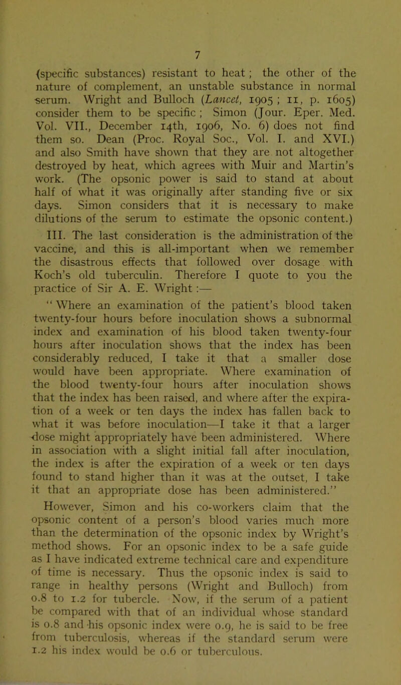 {specific substances) resistant to heat; the other of the nature of complement, an unstable substance in normal serum. Wright and Bulloch (Lancet, 1905 ; 11, p. 1605) consider them to be specific; Simon (Jour. Eper. Med. Vol. VII., December 14th, 1906, No. 6) does not find them so. Dean (Proc. Royal Soc., Vol. I. and XVI.) and also Smith have shown that they are not altogether destroyed by heat, which agrees with Muir and Martin’s work. (The opsonic power is said to stand at about half of what it was originally after standing five or six days. Simon considers that it is necessary to make dilutions of the serum to estimate the opsonic content.) III. The last consideration is the administration of the vaccine, and this is all-important when we remember the disastrous effects that followed over dosage with Koch’s old tuberculin. Therefore I quote to you the practice of Sir A. E. Wright:— “ Where an examination of the patient’s blood taken twenty-four hours before inoculation shows a subnormal index and examination of his blood taken twenty-four hours after inoculation shows that the index has been considerably reduced, I take it that a smaller dose would have been appropriate. Where examination of the blood twenty-four hours after inoculation shows that the index has been raised, and where after the expira- tion of a week or ten days the index has fallen back to what it was before inoculation—I take it that a larger dose might appropriately have been administered. Where in association with a slight initial fall after inoculation, the index is after the expiration of a week or ten days found to stand higher than it was at the outset, I take it that an appropriate dose has been administered.” However, Simon and his co-workers claim that the opsonic content of a person’s blood varies much more than the determination of the opsonic index by Wright’s method shows. For an opsonic index to be a safe guide as I have indicated extreme technical care and expenditure of time is necessary. Thus the opsonic index is said to range in healthy persons (Wright and Bulloch) from 0.8 to 1.2 for tubercle. Now, if the serum of a patient be compared with that of an individual whose standard is 0.8 and his opsonic index were 0.9, he is said to be free from tuberculosis, whereas if the standard serum were 1.2 his index would be 0.6 or tuberculous.