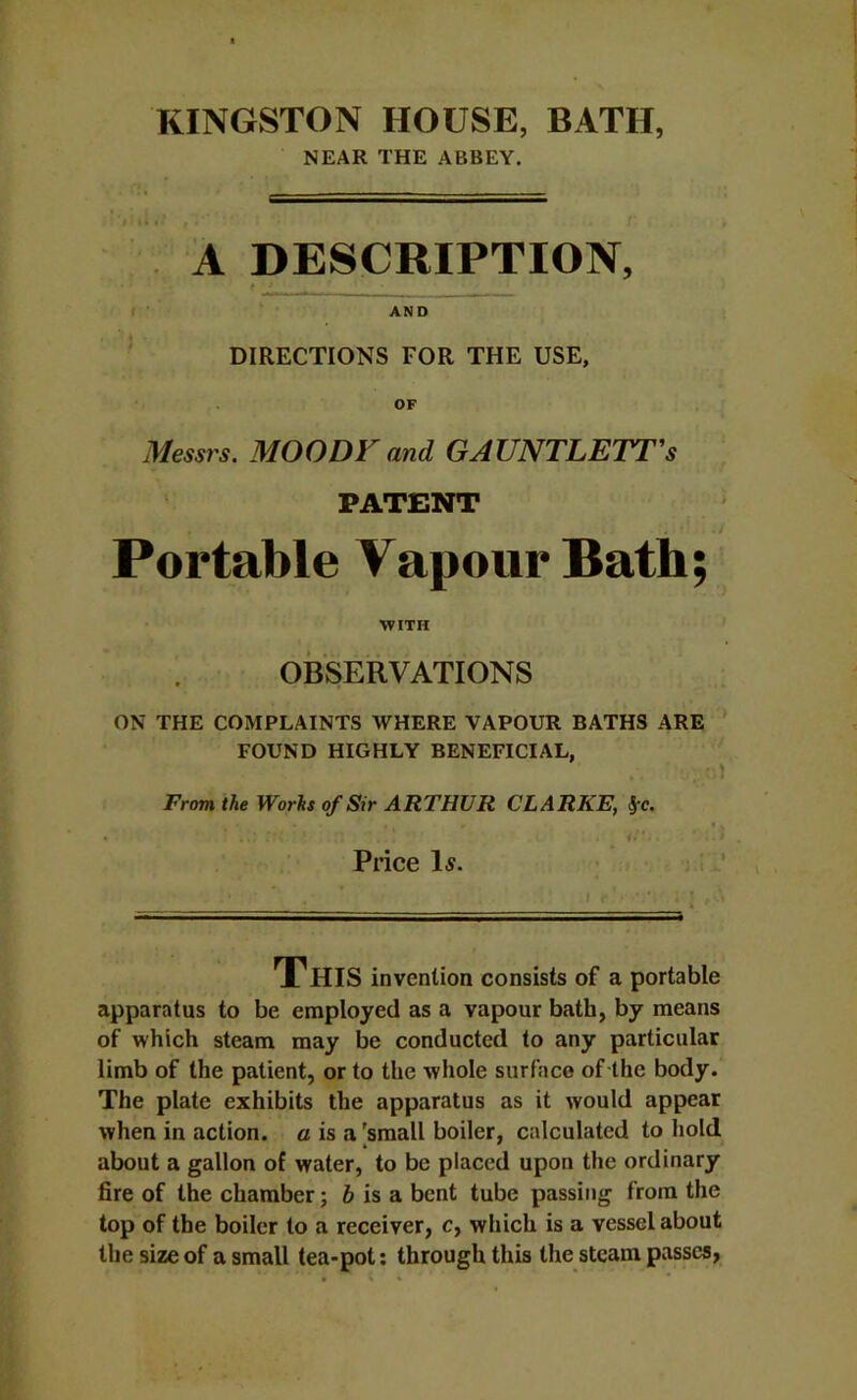 KINGSTON HOUSE, BATH, NEAR THE ABBEY. A DESCRIPTION, AND DIRECTIONS FOR THE USE, OF Messrs. MOODF and GAUNTLETT's PATENT Portable Vapour Bath; WITH OBSERVATIONS ON THE COMPLAINTS WHERE VAPOUR BATHS ARE FOUND HIGHLY BENEFICIAL, J From the Worhs of Sir ARTHUR CLARKE, ^c. Price I5. ' This invention consists of a portable apparatus to be employed as a vapour bath, by means of which steam may be conducted to any particular limb of the patient, or to the whole surface of the body. The plate exhibits the apparatus as it would appear when in action, a is a [small boiler, calculated to hold about a gallon of water, to be placed upon the ordinary fire of the chamber; i is a bent tube passing from the top of the boiler to a receiver, c, which is a vessel about the size of a small tea-pot; through this the steam passes,