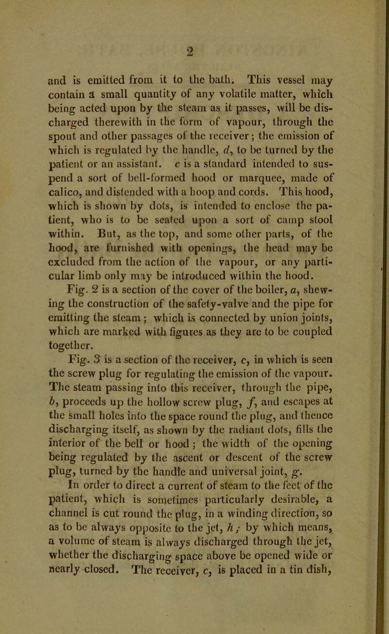 and is emitted from it to the bath. This vessel may contain a small quantity of any volatile matter, which being acted upon by the steam as it passes, will be dis- charged therewith in the form of vapour, through the spout and other passages of the receiver; the emission of which is regulated by the handle, rf, to be turned by the patient or an assistant, e is a standard intended to sus- pend a sort of bell-formed hood or marquee, made of calico, and distended with a hoop and cords. This hood, which is shown by dots, is intended to enclose the pa- tient, who is to be seated upon a sort of camp stool within. But, as the top, and some other parts, of the hood, are furnished with openings, the head may be excluded from the action of the vapour, or any parti- cular limb only may be introduced within the hood. Fig. 2 is a section of the cover of the boiler, a, shew- ing the construction of the safety-valve and the pipe for emitting the steam; which is connected by union joints, which are marked with figures as they arc to be coupled together. Fig. 3 is a section of the receiver, c, in which is seen the screw plug for regulating the emission of the vapour. The steam passing into this receiver, through the pipe, 6, proceeds up the hollow screw plug, f, and escapes at the small holes into the space round the ping, and thence discharging itself, as shown by the radiant dots, fills the interior of the bell or hood ; the width of the opening being regulated by the ascent or descent of the screw plug, turned by the handle and universal joint, g. In order to direct a current of steam to the feet of the patient, which is sometimes particularly desirable, a channel is cut round the plug, in a winding direction, so as to be always opposite to the jet, h; by which means, a volume of steam is always discharged through the jet, whether the discharging space above be opened wide or nearly closed. The receiver, c, is placed in a tin dish,