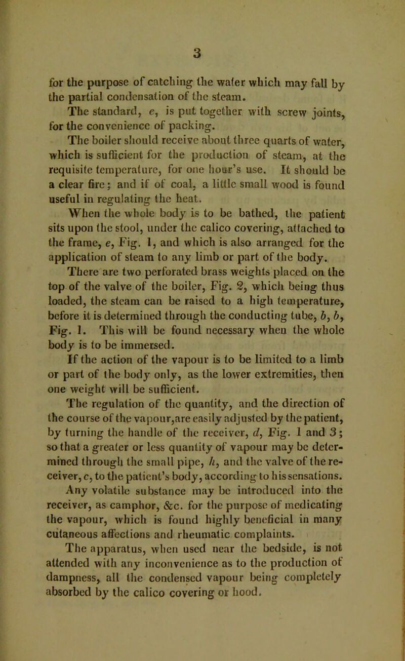 for the purpose of catching the wafer which may fall by the partial condensation of the steam. The standard, e, is put together with screw joints, for the convenience of packing. The boiler should receive about three quarts of water, which is sufficient for the production of steam, at the requisite temperature, for one hour’s use. It should be a clear fire; and if of coal, a little small wood is found useful in regulating the heat. When the whole body is to be bathed, the patient sits upon the stool, under the calico covering, attached to the frame, e. Fig. I, and which is also arranged for the application of steam to any limb or part of the body. There are two perforated brass weights placed on the lop of the valve of the boiler, Fig. 2, which being thus loaded, the steam can be raised to a high temperature, before it is determined through the conducting tube, 6, 6, Fig. 1. This will be found necessary when the whole body is to be immersed. If the action of the vapour is to be limited to a limb or part of the body only, as the lower extremities, then one weight will be sufficient. The regulation of the quantity, and the direction of the course of the vapour,are easily adjusted by the patient, by turning the handle of the receiver, cf. Fig. 1 and 3; so that a greater or less quatitity of vapour may be deter- mined through the small pipe, /i, and the valve of the re- ceiver, c, to the patient’s body, according to his sensations. Any volatile substance may be introduced into the receiver, as camphor, &c. for the purpose of medicating the vapour, which is found highly beneficial in many cutaneous affections and rheumatic complaints. The apparatus, when used near the bedside, is not attended with any inconvenience as to the production of dampness, all the condensed vapour being completely absorbed by the calico covering or liood.