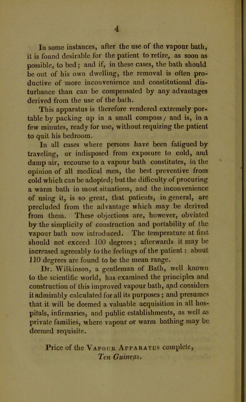 In some instances, after the use of the vapour bath, it is found desirable for the patient to retire, as soon as possible, to bed; and if, in these cases, the bath should be out of his own dwelling, the removal is often pro- ductive of more inconvenience and constitutional dis- turbance than can be compensated by any advantages derived from the use of the bath. This apparatus is therefore rendered extremely por- table by packing up in a small compass; and is, in a few minutes, ready for use, without requiring the patient to quit his bedroom. In all cases where persons have been fatigued by traveling, or indisposed from exposure to cold, ami damp air, recourse to a vapour bath constitutes, in the opinion of all medical men, the best preventive from cold which can be adopted; but the difficulty of procuring a warm bath in most situations, and the inconvenience of using it, is so great, that patients, in general, are precluded from the advantage which may be derived from them. These objections are, however, obviated by the simplicity of construction and portability of the vapour bath now introduced. The temperature at first should not exceed 100 degrees; afterwards it may be increased agreeably to the feelings of the patient: about 110 degrees are found to be the mean range. Dr. Wilkinson, a gentleman of Bath, well known to the scientific world, has examined the principles and construction of this improved vapour bath, ajOd considers it admirably calculated for all its purposes; and presumes that it will be deemed a valuable acquisition in all hos- pitals, infirmaries, and public establishments, as well as private families, where vapour or warm bathing may be deemed requisite. Price of the Vapour Apparatus complete, Ten Guineas.