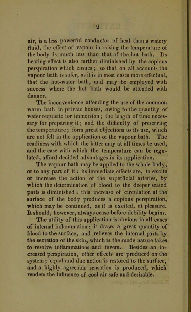 air, is a less powerful conductor of heat than a watery fluid, the effect of vapour in raising the temperature of the body is much less than that of the hot bath. Its heating effect is also farther diminished by the copious perspiration which ensues ; so that on all accounts the vapour bath is safer, as it is in most cases more effectual, that the hot-water bath, and may be employed with success where the hot bath would be attended with danger. The inconvenience attending the use of the common warm bath in private houses, owing to the quantity of water requisite for immersion ; the length of time neces- sary for preparing it; and the difficulty of preserving the temperature; form great objections to its use, which are not felt in the application of the vapour bath. The readiness with which the latter may at all times be used, and the ease with which the temperature can be regu- lated, afford decided advantages in its application. The vapour bath may be applied to the whole body, or to any part of it: its immediate effects are, to excite or increase the action of the superficial arteries, by which the determination of blood to the deeper seated parts is diminished : this increase of circulation at the surface of the body produces a copious perspiration, which may be continued, as it is excited, at pleasure. It should, however, always cease before debility begins. The utility of this application is obvious in all cases of internal inflammation; it draws a great quantity of blood to the surface, and relieves the internal parts by the secretion of the skin, which is the mode nature takes to resolve inflammations and fevers. Besides an in- creased perspiration, other effects are produced on the system; equal and due action is restored to the surface, and a highly agreeable sensation is produced, which renders the influence of cool air safe and desirable.