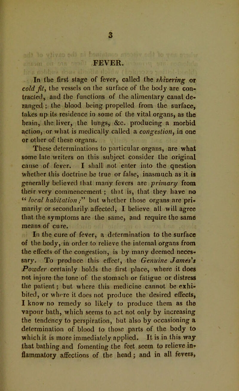 FEVER. In the first stage of fever, called the shivering or cold Jit ^ the vessels on the surface of the body are con- tracted, and the functions of the alimentary canal de- ranged ; the blood being propelled from the surface, takes up:its residence in some of the vital organs, as the brain, the liver, the lungs, &c. producing a morbid action, or what is medically called a congestion, in one or other of these organs. These determinations to particular organs, are what some late writers on this subject consider the original cause of fever. I shall not enter into the question whether this doctrine be true or false, inasmuch as it is generally believed that many fevers are primary from their very commencement; that is, that they have no “ local habitation ” but whether those organs are pri- marily or secondarily affected, I believe all will agree that the symptoms are the same, and require the same means of cure. In the cure of fever, a determination to the surface of the body, in order to relieve the internal organs from the etfects of the congestion, is by many deemed neces- sary. To produce this effect, the Genuine James's ' Powder certainly holds the first place, where it does not injure the tone of the stomach or fatigue or distress the patient; but where this medicine cannot be exhi- bited, or where it does not produce the desired eflfects, I know no remedy so likely to produce them as the vapour bath, which seems to act not only by increasing the tendency to perspiration, but also by occasioning a determination of blood to those parts of the body to which it is more immediately applied. It is in this way that bathing and fomenting the feet seem to relieve in- flammatory affections of the head; and in all fevers,