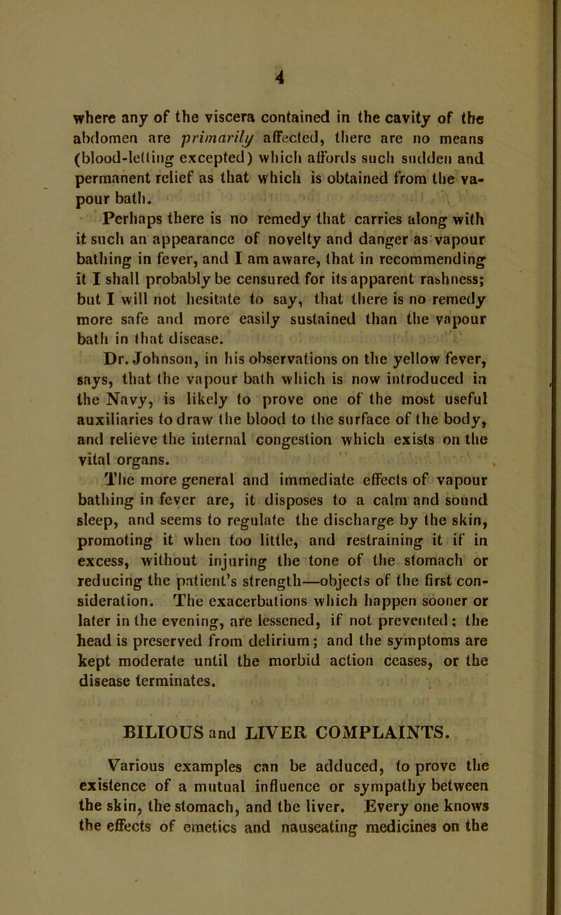 where any of the viscera contained in the cavity of the abdomen are primarily affected, there are no means (blood-letting excepted) which affords such sudden and permanent relief as that which is obtained from the va- pour bath. Perhaps there is no remedy that carries along with it such an appearance of novelty and danger as'vapour bathing in fever, and I am aware, that in recommending it I shall probably be censured for its apparent rashness; but I will not hesitate to say, that there is no remedy more safe and more easily sustained than the vapour bath in that disease. Dr. Johnson, in his observations on the yellow fever, says, that the vapour bath which is now introduced in the Navy, is likely to prove one of the most useful auxiliaries to draw the blood to the surface of the body, and relieve the internal congestion which exists on the vital organs. The more general and immediate effects of vapour bathing in fever are, it disposes to a calm and sound sleep, and seems to regulate the discharge by the skin, promoting it when too little, and restraining it if in excess, without injuring the tone of the stomach or reducing the patient’s strength—objects of the first con- sideration. The exacerbations which happen sooner or later in the evening, are lessened, if not prevented ; the head is preserved from delirium; and the symptoms are kept moderate until the morbid action ceases, or the disease terminates. BILIOUS and LIVER COMPLAINTS. Various examples can be adduced, to prove the existence of a mutual influence or sympathy between the skin, the stomach, and the liver. Every one knows the effects of emetics and nauseating medicines on the