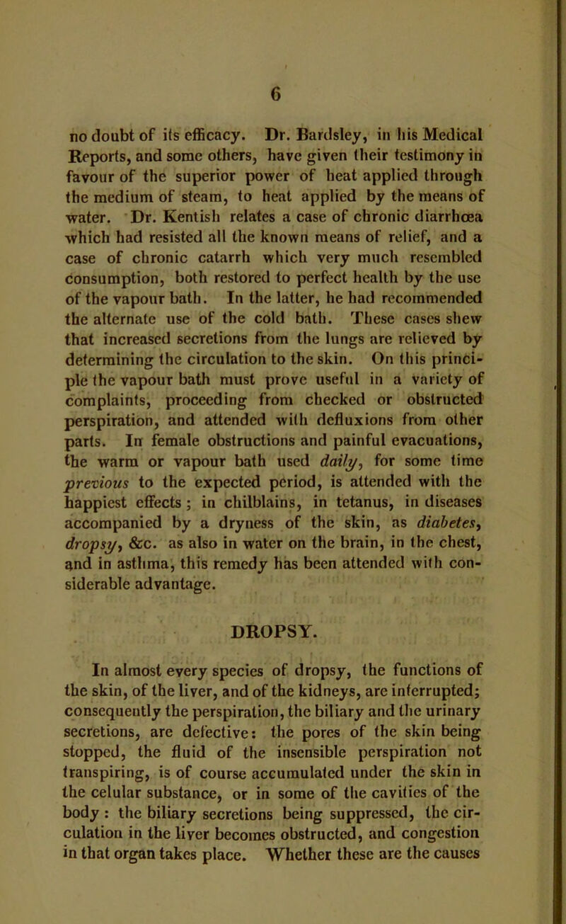 no doubt of its efficacy. Dr. Bardsley, in his Medical Reports, and some others, have given their testimony in favour of the superior power of heat applied through the medium of steam, to heat applied by the means of water. Dr. Kentish relates a case of chronic diarrhoea which had resisted all the known means of relief, and a case of chronic catarrh which very much resembled consumption, both restored to perfect health by the use of the vapour bath. In the latter, he had recommended the alternate use of the cold bath. These cases shew that increased secretions from the lungs are relieved by determining the circulation to the skin. On this princi- ple the vapour bath must prove useful in a variety of complaints, proceeding from checked or obstructed perspiration, and attended with defluxions from other parts. Inr female obstructions and painful evacuations, the warm or vapour bath used daili/, for some time previous to the expected period, is attended with the happiest effects; in chilblains, in tetanus, in diseases accompanied by a dryness of the skin, as diabetes^ dropsi/y &c. as also in water on the brain, in the chest, and in asthma, this remedy has been attended with con- siderable advantage. DROPSY. In almost every species of dropsy, the functions of the skin, of the liver, and of the kidneys, arc interrupted; consequently the perspiration, the biliary and the urinary secretions, are defective; the pores of the skin being stopped, the fluid of the insensible perspiration not transpiring, is of course accumulated under the skin in the celular substance, or in some of the cavities of the body ; the biliary secretions being suppressed, the cir- culation in the liver becomes obstructed, and congestion in that organ takes place. Whether these are the causes
