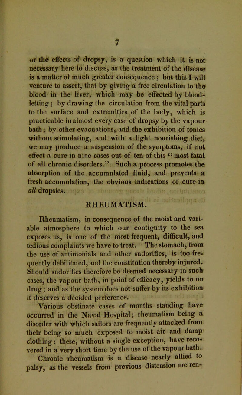 or the effects of dropsy, is a question which it is not necessary herfe to discuss, as the treatment of the disease is a matter of much greater consequence; but this I will venture to assert, that by giving a free circulation to the blood in the liver, which may be effected by blood- letting ; by drawing the circulation from the vital parts to the surface and extremities of the body, which is practicable in almost every case of dropsy by the vapour bath; by other evacuations, add the exhibition of tonics without stimulating, and with a light nourishing diet, we may produce a suspension of the symptoms, if not effect a cure in nine cases out of ten of this “ most fatal of all chronic disorders.” Such a process promotes the absorption of the accumulated fluid, and prevents a fresh accumulation, the obvious indications of cure in all dropsies. RHEUMATISM. Rheumatism, in consequence of the moist and vari- able atmosphere to which our contiguity to the sea exposes us, is one of the most frequent, difficult, and tedious complaints we have to treat. The stomach, from the use of anlimonials and other sudorifics, is too fre- quently debilitated, and the constitution thereby injured. Should sudorihcs therefore be deemed necessary in such cases, the vapour bath, in point of efficacy, yields to no drug; and as the system does not suffer by its exhibition it deserves a decided preference. Various obstinate cases of months standing have occurred in the Naval Hospital; rheumatism being a disorder with which sailors are frequently attacked from their being so much exposed to moist air and damp clothing: these, without a single exception, have reco- vered in a very short time by the use of the vapour bath. Chronic rheumatism is a disease nearly allied to palsy, as the vessels from previous distension are ren-