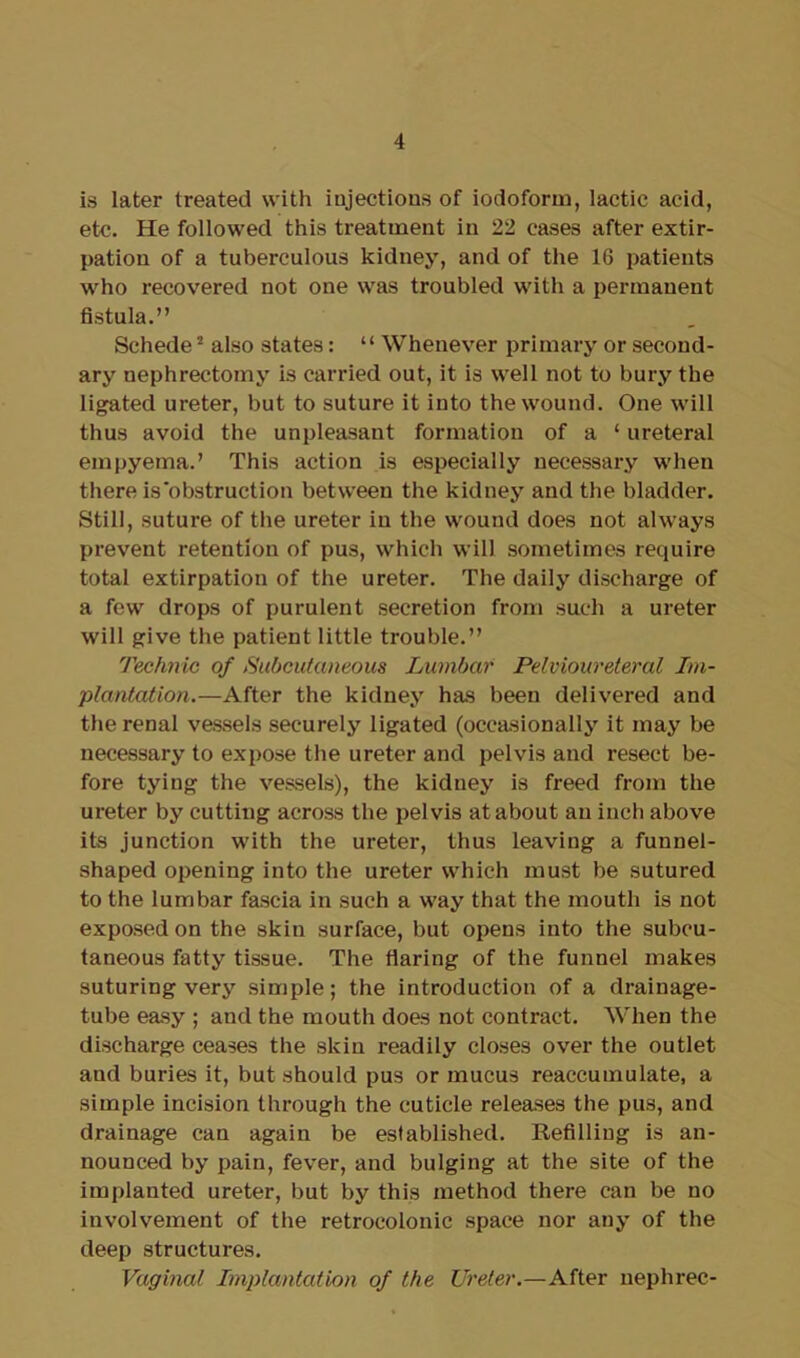 is later treated with injections of iodoform, lactic acid, etc. He followed this treatment in 22 cases after extir- pation of a tuberculous kidney, and of the 16 patients who recovered not one was troubled with a permanent fistula.” Schede2 also states: “ Whenever primary or second- ary nephrectomy is carried out, it is well not to bury the ligated ureter, but to suture it into the wound. One will thus avoid the unpleasant formation of a ‘ ureteral empyema.’ This action is especially necessary when there is'obstruction between the kidney and the bladder. Still, suture of the ureter in the wound does not always prevent retention of pus, which will sometimes require total extirpation of the ureter. The daily discharge of a few drops of purulent secretion from such a ureter will give the patient little trouble.” Technic of Subcutaneous Lumbar Pelvioureteral Im- plantation.—After the kidney has been delivered and the renal vessels securely ligated (occasionally it may be necessary to expose the ureter and pelvis and resect be- fore tying the vessels), the kidney is freed from the ureter by cutting across the pelvis at about an inch above its junction with the ureter, thus leaving a funnel- shaped opening into the ureter which must be sutured to the lumbar fascia in such a way that the mouth is not exposed on the skin surface, but opens into the subcu- taneous fatty tissue. The flaring of the funnel makes suturing very simple; the introduction of a drainage- tube easy ; and the mouth does not contract. When the discharge ceases the skin readily closes over the outlet and buries it, but should pus or mucus reaccumulate, a simple incision through the cuticle releases the pus, and drainage can again be established. Refilling is an- nounced by pain, fever, and bulging at the site of the implanted ureter, but by this method there can be no involvement of the retrocolonic space nor any of the deep structures. Vaginal Implantation of the Ureter.—After nephrec-