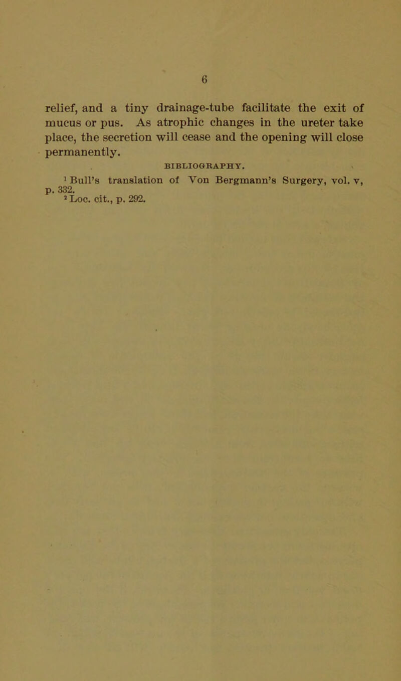 relief, and a tiny drainage-tube facilitate the exit of mucus or pus. As atrophic changes in the ureter take place, the secretion will cease and the opening will close permanently. BIBLIOGRAPHY. 1 Bull’s translation of Von Bergmann’s Surgery, vol. y, p. 332. 1 Loc. cit., p. 292.