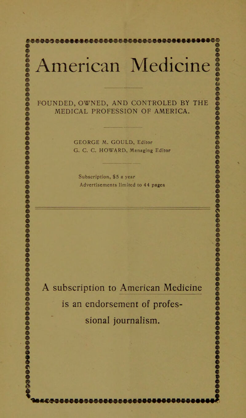 #©<5^©©©®©©©©©©©©©©©©©©©©©©©©©©©©®©©©©©©©®©©©©©©©©©©©©©©©©©©©©©©©©©©©©©©©©® (JJ) ($ (IP (Q)® ($Ql)Ql)(B)(B>$4})QJ)(lJ)(JI)(QjiUnJJ)(!})QJs(l?)(U)(lJ){lj)(flj®fa(ir)QJ)4 PQ<Hty «D American Medicine FOUNDED, OWNED, AND CONTROLED BY THE MEDICAL PROFESSION OF AMERICA. G. C. C. HOWARD, Managing Editor ® © © © © © © © © © © © © © © © © Subscription, $5 a year Advertisements limited to 4 4 pages © © © © © © © iD> A subscription to American Medicine is an endorsement of profes- sional journalism. : © i © © © © © © © © © © © © © © « © © e 9 © ’*•*©©9©®©©©©®®®®©®®®®©®©©©#©®©©©©©#©##?